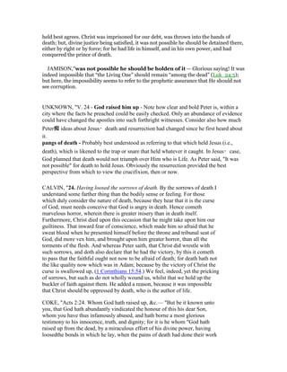 held best agrees. Christ was imprisoned for our debt, was thrown into the bands of
death; but, divine justice being satisfied, it was not possible he should be detained there,
either by right or by force; for he had life in himself, and in his own power, and had
conquered the prince of death.
JAMISON,"was not possible he should be holden of it — Glorious saying! It was
indeed impossible that “the Living One” should remain “among the dead” (Luk_24:5);
but here, the impossibility seems to refer to the prophetic assurance that He should not
see corruption.
UNKNOWN, "V. 24 - God raised him up - Note how clear and bold Peter is, within a
city where the facts he preached could be easily checked. Only an abundance of evidence
could have changed the apostles into such forthright witnesses. Consider also how much
Peter痴 ideas about Jesus・death and resurrection had changed since he first heard about
it.
pangs of death - Probably best understood as referring to that which held Jesus (i.e.,
death), which is likened to the trap or snare that held whatever it caught. In Jesus・case,
God planned that death would not triumph over Him who is Life. As Peter said, "It was
not possible" for death to hold Jesus. Obviously the resurrection provided the best
perspective from which to view the crucifixion, then or now.
CALVIN, "24. Having loosed the sorrows of death. By the sorrows of death I
understand some farther thing than the bodily sense or feeling. For those
which duly consider the nature of death, because they hear that it is the curse
of God, must needs conceive that God is angry in death. Hence cometh
marvelous horror, wherein there is greater misery than in death itself.
Furthermore, Christ died upon this occasion that he might take upon him our
guiltiness. That inward fear of conscience, which made him so afraid that he
sweat blood when he presented himself before the throne and tribunal seat of
God, did more vex him, and brought upon him greater horror, than all the
torments of the flesh. And whereas Peter saith, that Christ did wrestle with
such sorrows, and doth also declare that he had the victory, by this it cometh
to pass that the faithful ought not now to be afraid of death; for death hath not
the like quality now which was in Adam; because by the victory of Christ the
curse is swallowed up, (1 Corinthians 15:54.) We feel, indeed, yet the pricking
of sorrows, but such as do not wholly wound us, whilst that we hold up the
buckler of faith against them. He added a reason, because it was impossible
that Christ should be oppressed by death, who is the author of life.
COKE, "Acts 2:24. Whom God hath raised up, &c.— "But be it known unto
you, that God hath abundantly vindicated the honour of this his dear Son,
whom you have thus infamously abused, and hath borne a most glorious
testimony to his innocence, truth, and dignity; for it is he whom "God hath
raised up from the dead, by a miraculous effort of his divine power, having
loosedthe bonds in which he lay, when the pains of death had done their work
 