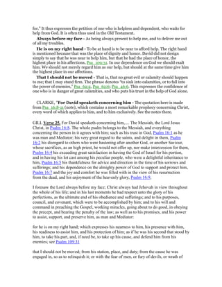 for.” It thus expresses the petition of one who is helpless and dependent, who waits for
help from God. It is often thus used in the Old Testament.
Always before my face - As being always present to help me, and to deliver me out
of all my troubles.
He is on my right hand - To be at hand is to be near to afford help. The right hand
is mentioned because that was the place of dignity and honor. David did not design
simply to say that he was near to help him, but that he had the place of honor, the
highest place in his affections, Psa_109:31. In our dependence on God we should exalt
him. We should not merely regard him as our help, but should at the same time give him
the highest place in our affections.
That I should not be moved - That is, that no great evil or calamity should happen
to me; that I may stand firm. The phrase denotes “to sink into calamities, or to fall into
the power of enemies,” Psa_62:2, Psa_62:6; Psa_46:6. This expresses the confidence of
one who is in danger of great calamities, and who puts his trust in the help of God alone.
CLARKE, "For David speaketh concerning him - The quotation here is made
from Psa_16:8-11 (note), which contains a most remarkable prophecy concerning Christ,
every word of which applies to him, and to him exclusively. See the notes there.
GILL Verse 25. For David speaketh concerning him,.... The Messiah, the Lord Jesus
Christ, in Psalm 16:8. The whole psalm belongs to the Messiah, and everything
concerning the person in it agrees with him; such as his trust in God, Psalm 16:1 as he
was man and Mediator; his very great regard to the saints, and delight in them, Psalm
16:2 his disregard to others who were hastening after another God, or another Saviour,
whose sacrifices, as an high priest, he would not offer up, nor make intercession for them,
Psalm 16:4 his exceeding great satisfaction in having the God of Israel for his portion,
and in having his lot cast among his peculiar people, who were a delightful inheritance to
him, Psalm 16:5 his thankfulness for advice and direction in the time of his sorrows and
sufferings; and his dependence on the almighty power of God to support and protect him,
Psalm 16:7 and the joy and comfort he was filled with in the view of his resurrection
from the dead, and his enjoyment of the heavenly glory, Psalm 16:9,
I foresaw the Lord always before my face; Christ always had Jehovah in view throughout
the whole of his life; and in his last moments he had respect unto the glory of his
perfections, as the ultimate end of his obedience and sufferings; and to his purposes,
council, and covenant, which were to be accomplished by him; and to his will and
command in preaching the Gospel, working miracles, going about to do good, in obeying
the precept, and bearing the penalty of the law; as well as to his promises, and his power
to assist, support, and preserve him, as man and Mediator:
for he is on my right hand; which expresses his nearness to him, his presence with him,
his readiness to assist him, and his protection of him; as if he was his second that stood by
him, to take his part, and, if need be, to take up his cause, and defend him from his
enemies; see Psalm 109:31
that I should not be moved; from his station, place, and duty; from the cause he was
engaged in, so as to relinquish it; or with the fear of men, or fury of devils, or wrath of
 