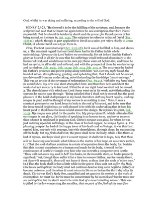 God, whilst he was doing and suffering, according to the will of God.
HENRY 25-28, "He showed it to be the fulfilling of the scripture, and, because the
scripture had said that he must rise again before he saw corruption, therefore it was
impossible that he should be holden by death and the grave; for David speaks of his
being raised, so it comes in, Act_2:25. The scripture he refers to is that of David (Psa_
16:8-11), which, though in part applicable to David as a saint, yet refers chiefly to Jesus
Christ, of whom David was a type. Here is,
First, The text quoted at large (Act_2:25-28), for it was all fulfilled in him, and shows
us, 1. The constant regard that our Lord Jesus had to his Father in his whole
undertaking: I foresaw the Lord before me continually. He set before him his Father's
glory as his end in all-for he saw that his sufferings would redound abundantly to the
honour of God, and would issue in his own joy; these were set before him, and these he
had an eye to, in all he did and suffered; and with the prospect of these he was borne up
and carried on, Joh_13:31, Joh_13:32; Joh_17:4, Joh_17:5. 2. The assurance he had of
his Father's presence and power going along with him: “He is on my right hand, the
hand of action, strengthening, guiding, and upholding that, that I should not be moved,
nor driven off from my undertaking, notwithstanding the hardships I must undergo.”
This was an article of the covenant of redemption (Psa_89:21), With him my hand shall
be established, my arm also shall strengthen him; and therefore he is confident the
work shall not miscarry in his hand. If God be at our right hand we shall not be moved.
3. The cheerfulness with which our Lord Jesus went on in his work, notwithstanding the
sorrows he was to pass through: “Being satisfied that I shall not be moved, but the good
pleasure of the Lord shall prosper in my hand, therefore doth my heart rejoice, and my
tongue is glad, and the thought of my sorrow is as nothing to me.” Note, It was a
constant pleasure to our Lord Jesus to look to the end of his work, and to be sure that
the issue would be glorious; so well pleased is he with his undertaking that it does his
heart good to think how the issue would answer the design. He rejoiced in spirit, Luk_
10:21. My tongue was glad. In the psalm it is, My glory rejoiceth; which intimates that
our tongue is our glory, the faculty of speaking is an honour to us, and never more so
than when it is employed in praising God. Christ's tongue was glad, for when he was
just entering upon his sufferings, in the close of his last supper, he sang a hymn. 4. The
pleasing prospect he had of the happy issue of his death and sufferings; it was this that
carried him, not only with courage, but with cheerfulness, through them; he was putting
off the body, but my flesh shall rest; the grave shall be to the body, while it lies there, a
bed of repose, and hope shall give it a sweet repose; it shall rest in hope, hoti, that thou
wilt no leave my soul in hell; what follows is the matter of his hope, or assurance rather,
(1.) That the soul shall not continue in a state of separation from the body; for, besides
that this is some uneasiness to a human soul made for its body, it would be the
continuance of death's triumph over him who was in truth a conqueror over death:
“Thou wilt not leave my soul in hell” (in hades, in the invisible state, so hades properly
signifies); “but, though thou suffer it for a time to remove thither, and to remain there,
yet thou wilt remand it; thou wilt not leave it there, as thou dost the souls of other men.”
(2.) That the body shall lie but a little while in the grave: Thou wilt not suffer thy Holy
One to see corruption; the body shall not continue dead so long as to begin to putrefy or
become noisome; and therefore it must return to life on or before the third day after its
death. Christ was God's Holy One, sanctified and set apart to his service in the work of
redemption; he must die, for he must be consecrated by his own blood; but he must not
see corruption, for his death was to be unto God of a sweet smelling savour. This was
typified by the law concerning the sacrifice, that no part of the flesh of the sacrifice
 