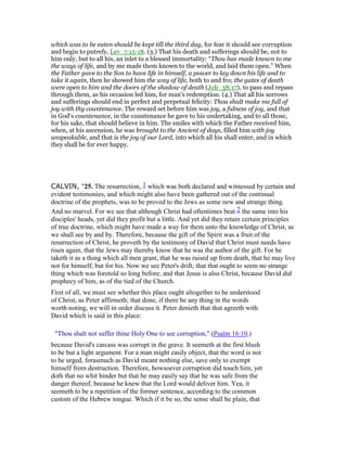 which was to be eaten should be kept till the third day, for fear it should see corruption
and begin to putrefy, Lev_7:15-18. (3.) That his death and sufferings should be, not to
him only, but to all his, an inlet to a blessed immortality: “Thou has made known to me
the ways of life, and by me made them known to the world, and laid them open.” When
the Father gave to the Son to have life in himself, a power to lay down his life and to
take it again, then he showed him the way of life, both to and fro; the gates of death
were open to him and the doors of the shadow of death (Job_38:17), to pass and repass
through them, as his occasion led him, for man's redemption. (4.) That all his sorrows
and sufferings should end in perfect and perpetual felicity: Thou shalt make me full of
joy with thy countenance. The reward set before him was joy, a fulness of joy, and that
in God's countenance, in the countenance he gave to his undertaking, and to all those,
for his sake, that should believe in him. The smiles with which the Father received him,
when, at his ascension, he was brought to the Ancient of days, filled him with joy
unspeakable, and that is the joy of our Lord, into which all his shall enter, and in which
they shall be for ever happy.
CALVIN, "25. The resurrection, 1 which was both declared and witnessed by certain and
evident testimonies, and which might also have been gathered out of the continual
doctrine of the prophets, was to be proved to the Jews as some new and strange thing.
And no marvel. For we see that although Christ had oftentimes beat 2 the same into his
disciples' heads, yet did they profit but a little. And yet did they retain certain principles
of true doctrine, which might have made a way for them unto the knowledge of Christ, as
we shall see by and by. Therefore, because the gift of the Spirit was a fruit of the
resurrection of Christ, he proveth by the testimony of David that Christ must needs have
risen again, that the Jews may thereby know that he was the author of the gift. For he
taketh it as a thing which all men grant, that he was raised up from death, that he may live
not for himself, but for his. Now we see Peter's drift; that that ought to seem no strange
thing which was foretold so long before; and that Jesus is also Christ, because David did
prophecy of him, as of the tied of the Church.
First of all, we must see whether this place ought altogether to be understood
of Christ, as Peter affirmeth; that done, if there be any thing in the words
worth noting, we will in order discuss it. Peter denieth that that agreeth with
David which is said in this place:
"Thou shalt not suffer thine Holy One to see corruption," (Psalm 16:10,)
because David's carcass was corrupt in the grave. It seemeth at the first blush
to be but a light argument. For a man might easily object, that the word is not
to be urged, forasmuch as David meant nothing else, save only to exempt
himself from destruction. Therefore, howsoever corruption did touch him, yet
doth that no whit hinder but that he may easily say that he was safe from the
danger thereof, because he knew that the Lord would deliver him. Yea, it
seemeth to be a repetition of the former sentence, according to the common
custom of the Hebrew tongue. Which if it be so, the sense shall be plain, that
 