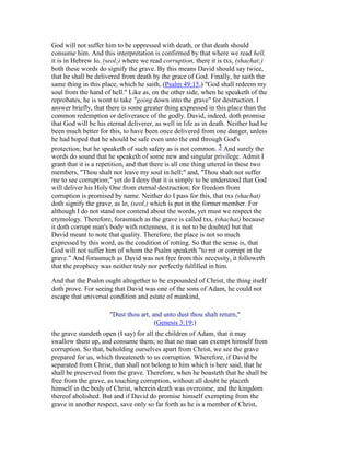 God will not suffer him to be oppressed with death, or that death should
consume him. And this interpretation is confirmed by that where we read hell,
it is in Hebrew lo, (seol;) where we read corruption, there it is txs, (shachat;)
both these words do signify the grave. By this means David should say twice,
that he shall be delivered from death by the grace of God. Finally, he saith the
same thing in this place, which he saith, (Psalm 49:15,) "God shall redeem my
soul from the hand of hell." Like as, on the other side, when he speaketh of the
reprobates, he is wont to take "going down into the grave" for destruction. I
answer briefly, that there is some greater thing expressed in this place than the
common redemption or deliverance of the godly. David, indeed, doth promise
that God will be his eternal deliverer, as well in life as in death. Neither had he
been much better for this, to have been once delivered from one danger, unless
he had hoped that he should be safe even unto the end through God's
protection; but he speaketh of such safety as is not common. 3 And surely the
words do sound that he speaketh of some new and singular privilege. Admit I
grant that it is a repetition, and that there is all one thing uttered in these two
members, "Thou shalt not leave my soul in hell;" and, "Thou shalt not suffer
me to see corruption;" yet do I deny that it is simply to be understood that God
will deliver his Holy One from eternal destruction; for freedom from
corruption is promised by name. Neither do I pass for this, that txs (shachat)
doth signify the grave, as lo, (seol,) which is put in the former member. For
although I do not stand nor contend about the words, yet must we respect the
etymology. Therefore, forasmuch as the grave is called txs, (shachat) because
it doth corrupt man's body with rottenness, it is not to be doubted but that
David meant to note that quality. Therefore, the place is not so much
expressed by this word, as the condition of rotting. So that the sense is, that
God will not suffer him of whom the Psalm speaketh "to rot or corrupt in the
grave." And forasmuch as David was not free from this necessity, it followeth
that the prophecy was neither truly nor perfectly fulfilled in him.
And that the Psalm ought altogether to be expounded of Christ, the thing itself
doth prove. For seeing that David was one of the sons of Adam, he could not
escape that universal condition and estate of mankind,
"Dust thou art, and unto dust thou shalt return,"
(Genesis 3:19;)
the grave standeth open (I say) for all the children of Adam, that it may
swallow them up, and consume them; so that no man can exempt himself from
corruption. So that, beholding ourselves apart from Christ, we see the grave
prepared for us, which threateneth to us corruption. Wherefore, if David be
separated from Christ, that shall not belong to him which is here said, that he
shall be preserved from the grave. Therefore, when he boasteth that he shall be
free from the grave, as touching corruption, without all doubt he placeth
himself in the body of Christ, wherein death was overcome, and the kingdom
thereof abolished. But and if David do promise himself exempting from the
grave in another respect, save only so far forth as he is a member of Christ,
 
