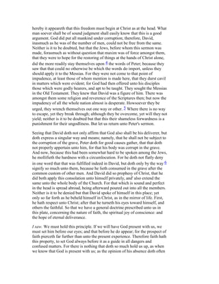hereby it appeareth that this freedom must begin at Christ as at the head. What
man soever shall be of sound judgment shall easily know that this is a good
argument. God did put all mankind under corruption; therefore, David,
inasmuch as he was of the number of men, could not be free from the same.
Neither is it to be doubted, but that the Jews, before whom this sermon was
made, forasmuch as without question that maxim was of force amongst them,
that they were to hope for the restoring of things at the hands of Christ alone,
did the more readily stay themselves upon 4 the words of Peter; because they
saw that that could no otherwise be which the words do import, unless they
should apply it to the Messias. For they were not come to that point of
impudence, at least those of whom mention is made here, that they durst cavil
in matters which were evident; for God had then offered unto his disciples
those which were godly hearers, and apt to be taught. They sought the Messias
in the Old Testament. They knew that David was a figure of him. There was
amongst them some religion and reverence of the Scriptures then; but now the
impudency of all the whole nation almost is desperate. Howsoever they be
urged, they wrench themselves out one way or other. 5 Where there is no way
to escape, yet they break through; although they be overcome, yet will they not
yield; neither is it to be doubted but that this their shameless forwardness is a
punishment for their ungodliness. But let us return unto Peter's sermon.
Seeing that David doth not only affirm that God also shall be his deliverer, but
doth express a singular way and means; namely, that he shall not be subject to
the corruption of the grave, Peter doth for good causes gather, that that doth
not properly appertain unto him, for that his body was corrupt in the grave.
And now, because this had been somewhat hard to be spoken among the Jews,
he mollifieth the hardness with a circumlocution. For he doth not flatly deny
in one word that that was fulfilled indeed in David, but doth only by the way 6
signify so much unto them, because he lieth consumed in the grave after the
common custom of other men. And David did so prophesy of Christ, that he
did both apply this consolation unto himself privately, and' also extend the
same unto the whole body of the Church. For that which is sound and perfect
in the head is spread abroad, being afterward poured out into all the members.
Neither is it to be denied but that David spoke of himself in this place; yet
only so far forth as he beheld himself in Christ, as in the mirror of life. First,
he hath respect unto Christ; after that he turneth his eyes toward himself, and
others the faithful. So that we have a general doctrine prescribed unto us in
this plate, concerning the nature of faith, the spiritual joy of conscience: and
the hope of eternal deliverance.
I saw. We must hold this principle. If we will have God present with us, we
must set him before our eyes; and that before he do appear; for the prospect of
faith pierceth far further than unto the present experience. Therefore faith hath
this property, to set God always before it as a guide in all dangers and
confused matters. For there is nothing that doth so much hold us up, as when
we know that God is present with us; as the opinion of his absence doth often
 