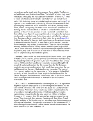 cast us down, and at length quite discourage us. David addeth, That he took
not heed in vain unto the direction of God. "He is (saith he) at my right hand;"
whereby he doth signify that we need not to fear lest we be deceived, 7 when
as we set him before us at present; for we shall always feel his help most
ready. Faith, in hoping for the help of God, ought to prevent and overgo 8 all
experience, and whatsoever is perceived by the sense; but so soon as it shall
give this glory to God, that it doth behold him in his Word, although he be
absent, and so, consequently, invisible, it shall be overcome with the effect of
the thing. For the measure of faith is not able to comprehend the infinite
greatness of the power and goodness of God. He draweth a similitude from
those which, when they will underprop the weak, or strengthen the fearful, do
join themselves unto their side. Not to be moved, is not to be thrown down
from their degree, but to remain firm in their estate; like as also Psalm 46:5,
God is in the midst of it, therefore shall it not be moved. For although it come
to pass sometimes that the godly be sore shaken, yet because they come to
themselves again, they are said to continue firm. Therefore, there is no cause
why they should be afraid of falling, who are upholden by the help of God.
Like as, on the other side, those which place their strength anywhere else save
only in God, they shall be like to fall at every blast of wind, but at any mean
wind of temptation they shall fall to the ground.
COFFMAN, "These words are from Psalms 16:8ff. In this Psalm, David spoke
in the first person, as if the glorious promises concerned himself; but actually
they regarded great David's greater Son, the Lord Jesus Christ, there having
been no fulfillment whatever of these words in the instance of King David
himself. It is absolutely certain that this passage from the Old Testament
prophesies a resurrection of someone, for it is only by a resurrection that one
could descend into the grave (Hades) and not see corruption. The inspired
Peter correctly applied it to the resurrection of Christ, an event the Lord had
repeatedly, at least four different times, prophesied and elaborated for the
Twelve. The proof absolute that this Psalm cannot refer to David was present
for all to see right there in Jerusalem in the tomb of David which still
enshrined his dust.
COKE, "Acts 2:25. For David speaketh concerning him, &c.— It is plain that
the phrase εις αυτον here signifies of or concerning him: the particle has the
same import, Ephesians 5:32. Elsner upon this place, and Gataker upon the
title of Marcus Antoninus's book, which is εις εαυτον, concerning himself,
have produced many places from some of the Greek authors, where the
preposition εις is understood in the same sense. Mr. Jeffery, in his True
Grounds, p. 121 observes from this text, and lays great stress upon it every
where, "That the apostle does not make Davidto speak these things first of
himself, and then of the Messiah only in a secondary sense, but quotes them as
referring to Christ alone." The passages here quoted in the words of the LXX.
are something different from the Hebrew, but the sense is much the same; for
which we refer to the notes on Psalms 16.
 