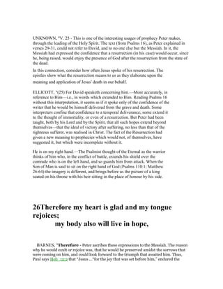 UNKNOWN, "V. 25 - This is one of the interesting usages of prophecy Peter makes,
through the leading of the Holy Spirit. The text (from Psalms 16), as Peter explained in
verses 29-31, could not refer to David, and to no one else but the Messiah. In it, the
Messiah had expressed the confidence that a resurrection (in his case) would occur, since
he, being raised, would enjoy the presence of God after the resurrection from the state of
the dead.
In this connection, consider how often Jesus spoke of his resurrection. The
epistles show what the resurrection means to us as they elaborate upon the
meaning and application of Jesus’ death in our behalf.
ELLICOTT, "(25) For David speaketh concerning him.—More accurately, in
reference to Him—i.e., in words which extended to Him. Reading Psalms 16
without this interpretation, it seems as if it spoke only of the confidence of the
writer that he would be himself delivered from the grave and death. Some
interpreters confine that confidence to a temporal deliverance; some extend it
to the thought of immortality, or even of a resurrection. But Peter had been
taught, both by his Lord and by the Spirit, that all such hopes extend beyond
themselves—that the ideal of victory after suffering, no less than that of the
righteous sufferer, was realised in Christ. The fact of the Resurrection had
given a new meaning to prophecies which would not, of themselves, have
suggested it, but which were incomplete without it.
He is on my right hand.—The Psalmist thought of the Eternal as the warrior
thinks of him who, in the conflict of battle, extends his shield over the
comrade who is on the left hand, and so guards him from attack. When the
Son of Man is said to sit on the right hand of God (Psalms 110:1; Matthew
26:64) the imagery is different, and brings before us the picture of a king
seated on his throne with his heir sitting in the place of honour by his side.
26Therefore my heart is glad and my tongue
rejoices;
my body also will live in hope,
BARNES, "Therefore - Peter ascribes these expressions to the Messiah. The reason
why he would exult or rejoice was, that he would be preserved amidst the sorrows that
were coming on him, and could look forward to the triumph that awaited him. Thus,
Paul says Heb_12:2 that “Jesus ...“for the joy that was set before him,” endured the
 