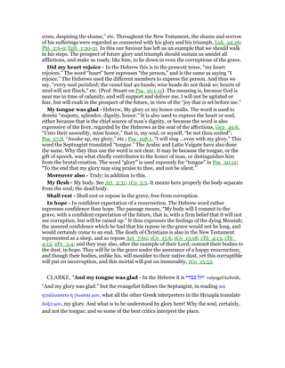 cross, despising the shame,” etc. Throughout the New Testament, the shame and sorrow
of his sufferings were regarded as connected with his glory and his triumph, Luk_24:26;
Phi_2:6-9; Eph_1:20-21. In this our Saviour has left us an example that we should walk
in his steps. The prospect of future glory and triumph should sustain us amidst all
afflictions, and make us ready, like him, to lie down in even the corruptions of the grave.
Did my heart rejoice - In the Hebrew this is in the prescott tense, “my heart
rejoices.” The word “heart” here expresses “the person,” and is the same as saying “I
rejoice.” The Hebrews used the different members to express the person. And thus we
say, “every soul perished; the vessel had 40 hands; wise heads do not think so; hearts of
steel will not flinch,” etc. (Prof. Stuart on Psa_16:1-11). The meaning is, because God is
near me in time of calamity, and will support and deliver me, I will not be agitated or
fear, but will exult in the prospect of the future, in view of the “joy that is set before me.”
My tongue was glad - Hebrew, My glory or my honor exults. The word is used to
denote “majesty, splendor, dignity, honor.” It is also used to express the heart or soul,
either because that is the chief source of man’s dignity, or because the word is also
expressive of the liver, regarded by the Hebrews as the seat of the affections, Gen_49:6,
“Unto their assembly, mine honor,” that is, my soul, or myself, “be not thou united”;
Psa_57:8, “Awake up, my glory,” etc.; Psa_108:1, “I will sing ...even with my glory.” This
word the Septuagint translated “tongue.” The Arabic and Latin Vulgate have also done
the same. Why they thus use the word is not clear. It may be because the tongue, or the
gift of speech, was what chiefly contributes to the honor of man, or distinguishes him
from the brutal creation. The word “glory” is used expressly for “tongue” in Psa_30:12;
“To the end that my glory may sing praise to thee, and not be silent.”
Moreover also - Truly; in addition to this.
My flesh - My body. See Act_2:31; 1Co_5:5. It means here properly the body separate
from the soul; the dead body.
Shall rest - Shall rest or repose in the grave, free from corruption.
In hope - In confident expectation of a resurrection. The Hebrew word rather
expresses confidence than hope. The passage means, “My body will I commit to the
grave, with a confident expectation of the future, that is, with a firm belief that it will not
see corruption, but will be raised up.” It thus expresses the feelings of the dying Messiah;
the assured confidence which he had that his repose in the grave would not be long, and
would certainly come to an end. The death of Christians is also in the New Testament
represented as a sleep, and as repose Act_7:60; 1Co_15:6, 1Co_15:18; 1Th_4:13, 1Th_
4:15; 2Pe_3:4; and they may also, after the example of their Lord, commit their bodies to
the dust, in hope. They will lie in the grave under the assurance of a happy resurrection;
and though their bodies, unlike his, will moulder to their native dust, yet this corruptible
will put on incorruption, and this mortal will put on immorality, 1Co_15:53.
CLARKE, "And my tongue was glad - In the Hebrew it is ‫כבודי‬ ‫ויגל‬ vaiyagel kebodi,
“And my glory was glad:” but the evangelist follows the Septuagint, in reading και
ηγαλλιασατο ᅧ γλωσσα µου, what all the other Greek interpreters in the Hexapla translate
δοξα µου, my glory. And what is to be understood by glory here! Why the soul, certainly,
and not the tongue; and so some of the best critics interpret the place.
 