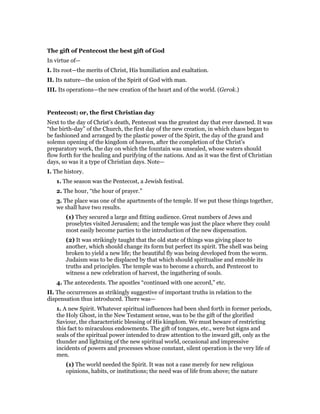 The gift of Pentecost the best gift of God
In virtue of—
I. Its root—the merits of Christ, His humiliation and exaltation.
II. Its nature—the union of the Spirit of God with man.
III. Its operations—the new creation of the heart and of the world. (Gerok.)
Pentecost; or, the first Christian day
Next to the day of Christ’s death, Pentecost was the greatest day that ever dawned. It was
“the birth-day” of the Church, the first day of the new creation, in which chaos began to
be fashioned and arranged by the plastic power of the Spirit, the day of the grand and
solemn opening of the kingdom of heaven, after the completion of the Christ’s
preparatory work, the day on which the fountain was unsealed, whose waters should
flow forth for the healing and purifying of the nations. And as it was the first of Christian
days, so was it a type of Christian days. Note—
I. The history.
1. The season was the Pentecost, a Jewish festival.
2. The hour, “the hour of prayer.”
3. The place was one of the apartments of the temple. If we put these things together,
we shall have two results.
(1) They secured a large and fitting audience. Great numbers of Jews and
proselytes visited Jerusalem; and the temple was just the place where they could
most easily become parties to the introduction of the new dispensation.
(2) It was strikingly taught that the old state of things was giving place to
another, which should change its form but perfect its spirit. The shell was being
broken to yield a new life; the beautiful fly was being developed from the worm.
Judaism was to be displaced by that which should spiritualise and ennoble its
truths and principles. The temple was to become a church, and Pentecost to
witness a new celebration of harvest, the ingathering of souls.
4. The antecedents. The apostles “continued with one accord,” etc.
II. The occurrences as strikingly suggestive of important truths in relation to the
dispensation thus introduced. There was—
1. A new Spirit. Whatever spiritual influences had been shed forth in former periods,
the Holy Ghost, in the New Testament sense, was to be the gift of the glorified
Saviour, the characteristic blessing of His kingdom. We must beware of restricting
this fact to miraculous endowments. The gift of tongues, etc., were but signs and
seals of the spiritual power intended to draw attention to the inward gift, only as the
thunder and lightning of the new spiritual world, occasional and impressive
incidents of powers and processes whose constant, silent operation is the very life of
men.
(1) The world needed the Spirit. It was not a case merely for new religious
opinions, habits, or institutions; the need was of life from above; the nature
 