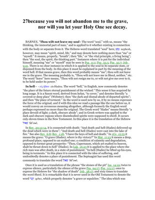 27because you will not abandon me to the grave,
nor will you let your Holy One see decay.
BARNES, "Thou wilt not leave my soul - The word “soul,” with us, means “the
thinking, the immortal part of man,” and is applied to it whether existing in connection
with the body or separate from it. The Hebrew word translated “soul” here, ‫נפשׁ‬ nephesh,
however, may mean “spirit, mind, life,” and may denote here nothing more than “me” or
“myself.” It means, properly, “breath”; then “life,” or “the vital principle, a living being”;
then “the soul, the spirit, the thinking part.” Instances where it is put for the individual
himself, meaning “me” or “myself” may be seen in Psa_11:1; Psa_35:3, Psa_35:7; Job_
9:21. There is no clear instance in which it is applied to the soul in its separate state, or
disjoined from the body. In this place it must be explained in part by the meaning of the
word hell. If that means grave, then this word probably means “me”; thou wilt not leave
me in the grave. The meaning probably is, “Thou wilt not leave me in Sheol, neither,” etc.
The word “leave” here means, “Thou wilt not resign me to, or wilt not give me over to it,
to be held under its power.”
In hell - - εᅶς ᇀδου eis Hadou. The word “hell,” in English, now commonly denotes
“the place of the future eternal punishment of the wicked.” This sense it has acquired by
long usage. It is a Saxon word, derived from helan, “to cover,” and denotes literally “a
covered or deep place” (Webster); then “the dark and dismal abode of departed spirits”;
and then “the place of torment.” As the word is used now by us, it by no means expresses
the force of the original; and if with this idea we read a passage like the one before us, it
would convey an erroneous meaning altogether, although formerly the English word
perhaps expressed no more than the original. The Greek word “Hades” means literally “a
place devoid of light; a dark, obscure abode”; and in Greek writers was applied to the
dark and obscure regions where disembodied spirits were supposed to dwell. It occurs
only eleven times in the New Testament. In this place it is the translation of the Hebrew
‫שׁאול‬ She
owl.
In Rev_20:13-14, it is connected with death: “And death and hell (Hades) delivered up
the dead which were in them”; “And death and hell (Hades) were cast into the lake of
fire.” See also Rev_6:8; Rev_1:18, “I have the keys of hell and death.” In 1Co_15:55 it
means the grave: “O grave (Hades), where is thy victory?” In Mat_11:23 it means a deep,
profound place, opposed to an exalted one; a condition of calamity and degradation,
opposed to former great prosperity: “Thou, Capernaum, which art exalted to heaven,
shalt be thrust down to hell” (Hades). In Luk_16:23 it is applied to the place where the
rich man was after death, in a state of punishment: “In hell (Hades) he lifted up his eyes,
being in torments.” In this place it is connected with the idea of suffering, and
undoubtedly denotes a place of punishment. The Septuagint has used this word
commonly to translate the word ‫שׁאול‬ She
̀owl.
Once it is used as a translation of the phrase “the stones of the pit” Isa_14:19; twice to
express silence, particularly the silence of the grave Psa_94:17; Psa_115:17; once to
express the Hebrew for “the shadow of death” Job_38:17; and sixty times to translate
the word Sheol. It is remarkable that it is never used in the Old Testament to denote the
word ‫קבר‬ qeber, which properly denotes “a grave or sepulchre.” The idea which was
 