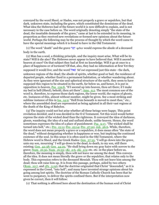 conveyed by the word Sheol, or Hades, was not properly a grave or sepulchre, but that
dark, unknown state, including the grave, which constituted the dominions of the dead.
What idea the Hebrews had of the future world it is now difficult to explain, and is not
necessary in the case before us. The word originally denoting simply “the state of the
dead, the insatiable demands of the grave,” came at last to be extended in its meaning, in
proportion as they received new revelations or formed new opinions about the future
world. Perhaps the following may be the process of thought by which the word came to
have the special meanings which it is found to have in the Old Testament:
(1) The word “death” and the grave ‫קבר‬ qeber would express the abode of a deceased
body in the earth.
(2) Man has a soul, a thinking principle, and the inquiry must arise, What will be its
state? Will it die also? The Hebrews never appear to have believed that. Will it ascend to
heaven at once? On that subject they had at first no knowledge. Will it go at once to a
place of happiness or of torment? Of that, also, they had no information at first Yet they
supposed it would live; and the word ‫שׁאול‬ She
owl expressed just this state - the dark,
unknown regions of the dead; the abode of spirits, whether good or bad; the residence of
departed people, whether fixed in a permanent habitation, or whether wandering about.
As they were ignorant of the size and spherical structure of the earth, they seem to have
supposed this region to be situated in the earth, far below us, and hence, it is put in
opposition to heaven, Psa_139:8, “If I ascend up into heaven, thou art there; if I make
my bed in hell (Sheol), behold, thou art there”; Amo_9:2. The most common use of the
word is, therefore, to express those dark regions, the lower world, the region of ghosts,
etc. Instances of this, almost without number, might be given. See a most striking and
sublime instance of this in Isa_14:9; “Hell from beneath is moved to meet thee,” etc.;
where the assembled dead are represented as being agitated in all their vast regions at
the death of the King of Babylon.
(3) The inquiry could not but arise whether all these beings were happy. This point
revelation decided; and it was decided in the O d Testament. Yet this word would better
express the state of the wicked dead than the righteous. It conveyed the idea of darkness,
gloom, wandering; the idea of a sad and unfixed abode, unlike heaven. Hence, the word
sometimes expresses the idea of a place of punishment: Psa_9:17, “The wicked shall be
turned into hell,” etc.; Pro_15:11; Pro_23:14; Pro_27:20; Job_26:6. While, therefore,
the word does not mean properly a grave or a sepulchre, it does mean often “the state of
the dead,” without designating whether in happiness or woe, but implying the continued
existence of the soul. In this sense it is often used in the Old Testament, where the
Hebrew word is Sheol, and the Greek Hades: Gen_37:35, “I will go down into the grave,
unto my son, mourning” I will go down to the dead, to death, to my son, still there
existing; Gen_42:38; Gen_44:29, “He shall bring down my gray hairs with sorrow to the
grave; Num_16:30, Num_16:33; 1Ki_2:6, 1Ki_2:9; etc. etc. in the place before us,
therefore, the meaning is simply, thou wilt not leave me among the dead. This conveys
all the idea. It does not mean literally the grave or the sepulchre; that relates only to the
body. This expression refers to the deceased Messiah. Thou wilt not leave him among the
dead; thou wilt raise him up. It is from this passage, perhaps, aided by two others
(Rom_10:7, and 1Pe_3:19), that the doctrine originated that Christ “descended,” as it is
expressed in the Creed, “into hell”; and many have invented strange opinions about his
going among lost spirits. The doctrine of the Roman Catholic Church has been that he
went to purgatory, to deliver the spirits confined there. But if the interpretation now
given be correct, then it will follow:
(1) That nothing is affirmed here about the destination of the human soul of Christ
 