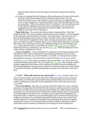 after his death. That he went to the region of the dead is implied, but nothing
further.
(2) It may be remarked that the Scriptures affirm nothing about the state of his soul in
that time which intervened between his death and resurrection. The only
intimation which occurs on the subject is such as to leave us to suppose that he
was in a state of happiness. To the dying thief he said, “This day shalt thou be with
me in paradise.” When Jesus died, he said, “It is finished”; and he doubtless meant
by that that his sufferings and toils for man’s redemption were at an end. All
suppositions of any toils or pains after his death are fables, and without the
slightest warrant in the New Testament.
Thine Holy One - The word in the Hebrew which is translated here “Holy One”
properly denotes “One who is tenderly and piously devoted to another,” and corresponds
to the expression used in the New Testament, “my beloved Son.” It is also used, as it is
here by the Septuagint and by Peter, to denote “One that is holy, that is set apart to
God.” In this sense it is applied to Christ, either as being set apart to this office, or as so
pure as to make it proper to designate him by way of eminence the Holy One, or the Holy
One of God. It is several times used as the wellknown designation of the Messiah: Mar_
1:24, “I know thee who thou art, the Holy One of God”; Luk_4:34; Act_3:14, “But ye
denied the Holy One, and the just,” etc. See also Luk_1:35, “That holy thing that is born
of thee shall be called the Son of God.”
To see corruption - To see corruption is to experience it, to be made partakers of it.
The Hebrews often expressed the idea of experiencing anything by the use of words
pertaining to the senses, as, to taste of death, to see death, etc. Corruption here means
putrefaction in the grave. The word which is used in the Psalm, ‫שׁחת‬ shachath, is thus
used in Job_17:14, “I have said to corruption, thou art my father,” etc. The Greek word
used here properly denotes this. Thus, it is used in Act_13:34-37. This meaning would be
properly suggested by the Hebrew word, and thus the ancient versions understood it.
The meaning implied in the expression is, that he of whom the Psalm was written should
be restored to life again; and this meaning Peter proceeds to show that the words must
have.
CLARKE, "Thou wilt not leave my soul in hell - Εις ᅓιδου, in hades, that is, the
state of separate spirits, or the state of the dead. Hades was a general term among the
Greek writers, by which they expressed this state; and this Hades was Tartarus to the
wicked, and Elysium to the good. See the explanation of the word in the note on Mat_
11:23 (note).
To see corruption - Dust thou art, and unto dust thou shalt return, was a sentence
pronounced on man after the fall: therefore this sentence could be executed on none but
those who were fallen; but Jesus, being conceived without sin, neither partook of human
corruption, nor was involved in the condemnation of fallen human nature; consequently,
it was impossible for his body to see corruption; and it could not have undergone the
temporary death, to which it was not naturally liable, had it not been for the purpose of
making an atonement. It was therefore impossible that the human nature of our Lord
could be subject to corruption: for though it was possible that the soul and it might be
separated for a time, yet, as it had not sinned, it was not liable to dissolution; and its
immortality was the necessary consequence of its being pure from transgression.
GILL Verse 27. Because thou wilt not leave my soul in hell,.... This is an apostrophe, or
 