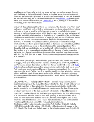 an address to his Father, who he believed would not leave his soul, as separate from his
body, in Hades, in the invisible world of souls, in the place where the souls of departed
saints are, but would quickly return it to its body, and reunite them; or else, that he would
not leave his dead body, for so vpn sometimes signifies; see Leviticus 19:28 in the grave;
which is no unusual sense of lwav; see Genesis 42:38 that is, so long as to be corrupted
and putrefy, as the next clause shows:
neither wilt thou suffer thine Holy One to see corruption. The character of an "Holy One"
well agrees with Christ, both as God, or with respect to his divine nature, holiness being a
perfection in it, and in which he is glorious; and as man, he being holy in his nature,
harmless in his life and conversation: all his doctrines were pure and holy, and so were all
his works; and all his administrations in the discharge of every of his office; and he is the
efficient cause and lain of all the holiness of his people; they are sanctified in him, and by
him, and have all their sanctification from him. The word may be rendered, "thy
merciful," or "bountiful one"; and such Christ is, a merciful, as well as faithful high
priest; and who has shown great compassion both to the bodies and souls of men, and has
been very beneficent and liberal in the distributions of his grace and goodness. Now,
though he died, and was laid in the grave, and buried, yet God would not suffer him to lie
there so long as to be corrupted and putrefied, which is the sense of seeing corruption:
and so the Jews themselves explain the last clause of the preceding verse, in connection
with this, "my flesh shall rest in hope," that no worm or maggot should have power over
it, or corrupt it.
"Seven fathers (they say {x}) dwell in eternal glory, and there is no helwtw hmr, "worm
or maggot," rules over them; and these are they, Abraham, Isaac, and Jacob, and Moses,
and Aaron, and Amram their father; and there are that say also David, as it is said, Psalm
16:1, 'therefore my heart is glad, and my glory rejoiceth, my flesh also shall rest in hope.'"
And which sense also is mentioned by one of their commentators of note {y}, who thus
paraphrases the words: "whilst I am alive it shall rest safely, for thou wilt deliver me from
all hurt; and in the mystical sense, or according to the Midrash, after death; intimating,
that no maggot or worm should have power over him;" which was not true of David, but
is of the Messiah.
UNKNOWN, "V. 27 - Hades (Hebrew "sheol") - The term really describes, not so
much the actual grave, or the decay of the flesh, but rather the dead in total, all those who
have died, regardless of their actual state. The meaning, then, is that the one David is
quoting expected to be restored to life again, not remain among the dead. Of course, the
apostles were witnesses of this fact, additionally substantiated by Peter痴 argument in
verses 29-31, that David could not have been speaking of himself, the facts being contrary
to it. The Psalmist was then shown to have been speaking of the Messiah who was to
come, and now identified to be Jesus. For us as Christians, knowing that Jesus existed
before the time of the Psalmist (since Jesus is eternal in nature), we can understand that
Jesus through the Psalmist foretold his own death, resurrection, etc.
The Greek word for Hades occurs ten times in the N.T: Matthew 11:23; 16:18; Luke
10:15; 16:23; Acts 2:31; Revelation 1:18; 6:8; 20:13,14 and our text. It is equal to the
O.T. "Sheol". The Greek word for hell occurs in the following places: Matt. 5:22, 29, 30;
 