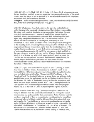 10:28; 18:9; 23:15, 33; Mark 9:43, 45, 47; Luke 12:5; James 3:6. It is important to note
that we should not read hell in our text, since that gives a misunderstanding of the actual
events. Jesus did not go to hell as we think of it, but rather to Hades which is simply the
place of the dead, inclusive of all the dead.
corruption - To be understood in parallel with Hades, and meant the state/place of the
dead, rather than referring to the physical body, per se.
CALVIN, "27. Because thou shalt not leave. To leave the soul in hell is to
suffer the same to be oppressed with destruction. There be two words used in
this place, both which do signify the grave amongst the Hebricians. Because
lwas, doth signify to require, I suppose it is called lwo, because death is
insatiable; whence also cometh that translation, Hell hath enlarged her soul.
Again, they set open their mouth like hell. And because the latter txs, is
derived and set for corruption, or consumption, that quality is to be
considered, as David meant to note the same. Those things which are disputed
in this place by divers, concerning the descending of Christ into hell, are in my
judgment superfluous; because they are far from the intent and purpose of the
prophet. For the word anima, or soul, doth not so much signify the spirit being
of an immortal essence as the life itself. For when a man is dead, and lieth in
the grave, the grave is said to rule over his life. Whereas the Grecians translate
it holy, it is in Hebrew tox, which doth properly signify meek, or gentle, but
Luke did not much regard this, because it doth not much appertain unto the
present purpose. Furthermore, gentleness and meekness is so often
commended in the faithful, because it behoveth them to imitate and resemble
the nature of their Father.
ELLICOTT, "(27) Thou wilt not leave my soul in hell.—Literally, in Hades.
(See Note on Matthew 11:23.) As interpreted by St. Peter’s words in his
Epistle (1 Peter 3:19), the words conveyed to his mind the thought which has
been embodied in the article of the “Descent into Hell,” or Hades, in the
Apostle’s Creed. The death of Christ was an actual death, and while the body
was laid in the grave, the soul passed into the world of the dead, the Sheol of
the Hebrews, the Hades of the Greeks, to carry on there the redemptive work
which had been begun on earth. (Comp. Acts 13:34-37, and Ephesians 4:9.)
Here again we have an interesting coincidence with St. Peter’s language (1
Peter 3:19), as to the work of Christ in preaching to the “spirits in prison.”
Neither wilt thou suffer thine Holy One to see corruption.—The word for
“holy” is different from that commonly so rendered, and conveys the idea of
personal piety and godliness rather than consecration. As the Psalmist used the
words, we may think of them as expressing the confidence that he himself, as
loving, and beloved of, God, would be delivered from destruction, both now
and hereafter. St. Peter had learnt to interpret the words as having received a
higher fulfilment. Christ was, in this sense, as well as in that expressed by the
other word, “the Holy One” of God (Mark 1:24; Luke 4:34). In Hebrews 7:26;
Revelation 15:4; Revelation 16:5, this very word is applied to Christ. The
Hebrew text of Psalms 16:10 presents the various reading of “the holy ones,”
 
