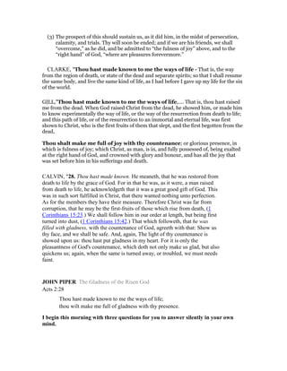(3) The prospect of this should sustain us, as it did him, in the midst of persecution,
calamity, and trials. Thy will soon be ended; and if we are his friends, we shall
“overcome,” as he did, and be admitted to “the fulness of joy” above, and to the
“right hand” of God, “where are pleasures forevermore.”
CLARKE, "Thou hast made known to me the ways of life - That is, the way
from the region of death, or state of the dead and separate spirits; so that I shall resume
the same body, and live the same kind of life, as I had before I gave up my life for the sin
of the world.
GILL,"Thou hast made known to me the ways of life,.... That is, thou hast raised
me from the dead. When God raised Christ from the dead, he showed him, or made him
to know experimentally the way of life, or the way of the resurrection from death to life;
and this path of life, or of the resurrection to an immortal and eternal life, was first
shown to Christ, who is the first fruits of them that slept, and the first begotten from the
dead,
Thou shalt make me full of joy with thy countenance; or glorious presence, in
which is fulness of joy; which Christ, as man, is in, and fully possessed of, being exalted
at the right hand of God, and crowned with glory and honour, and has all the joy that
was set before him in his sufferings and death.
CALVIN, "28. Thou hast made known. He meaneth, that he was restored from
death to life by the grace of God. For in that he was, as it were, a man raised
from death to life, he acknowledgeth that it was a great good gift of God. This
was in such sort fulfilled in Christ, that there wanted nothing unto perfection.
As for the members they have their measure. Therefore Christ was far from
corruption, that he may be the first-fruits of those which rise from death, (1
Corinthians 15:23.) We shall follow him in our order at length, but being first
turned into dust, (1 Corinthians 15:42.) That which followeth, that he was
filled with gladness, with the countenance of God, agreeth with that: Show us
thy face, and we shall be safe. And, again, The light of thy countenance is
showed upon us: thou hast put gladness in my heart. For it is only the
pleasantness of God's countenance, which doth not only make us glad, but also
quickens us; again, when the same is turned away, or troubled, we must needs
faint.
JOH PIPER The Gladness of the Risen God
Acts 2:28
Thou hast made known to me the ways of life;
thou wilt make me full of gladness with thy presence.
I begin this morning with three questions for you to answer silently in your own
mind.
 