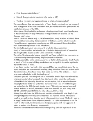 g. First, do you want to be happy?
h. Second, do you want your happiness to be partial or full?
i. Third, do you want your happiness to stop or to last as long as you last?
The reason I count these questions worthy of Easter Sunday morning is not just because I
think every person in this room cares about them, but also because these questions are the
rock bottom concerns of the Bible.
Wherever the Bible has had its profoundest effect in people's lives it hasn't been because
of the demands of a new duty but because of the power of a new pleasure. Let me
illustrate what I mean.
John G. Paton was born on May 24, 1824 in Dumfries County, Scotland. His father was a
weaver and had his stocking frames in a room of the house. And his father was godly.
Paton's biographer says that the churchgoing and Bible stories and Shorter Catechism
were "not tasks but pleasures" in the Paton home.
The boy had to quit school when he was 12 to help his father support the
family of eleven children, and when he was 17 he had a deep experience of conversion
that brought all his parents love for Christ home to his own heart.
The call to Christian service became irresistible and Paton worked for ten years works as
a city missionary in Glasgow among the poor children of the slums.
At 32 he accepted the call to missionary service in the New Hebrides in the South Pacific.
In March of 1858 he married Mary Ann Robson, and on April 16 they sailed together for
the cannibal island of Tanna.
In less than a year they had built a little home and Mary had given birth to a son. But on
March 3 of 1859, one year after their marriage, Mary died of the fever, and in three weeks
the infant son died. John Paton buried them alone, and wrote, "But for Jesus. . . I must
have gone mad and died beside that lonely grave."
One of the gifts that Jesus had given him to sustain him in those days were the words his
wife spoke shortly before here death. And right here is where we see the profoundest
effect of Biblical Christianity. She did not murmur against God, or resent her husband
bringing her there. Rather she spoke these incredible words—and you find them again
and again where the Bible has sunk into the heart—"I do not regret leaving home and
friends. If I had it to do over, I would do it with more pleasure, yes, with all my heart."
(FIFTY MISSIONARY HEROES, by Julia Johnston, 1913, p. 153).
Among those who know the Bible best and who have experienced it most deeply, it has
never perted people from the quest for happiness and pleasure. Instead, it has caused
people to get really serious about the quest. It has caused them to ask, "Do I really want to
be happy? Do I want the fullest happiness possible? Do I want my happiness to last for
ever?" In other words, the Bible makes us stop playing games with our happiness. It
makes us serious, even desperate, in our pursuit.
It makes a harried and overworked businessman go away for a few days and sit by the
 