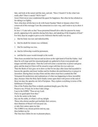 lake, and look at the sunset and the stars, and ask: "Have I found it? Is this what I am
really after? Does it satisfy? Will it last?"
Jesus Christ never once condemned the quest for happiness. But often he has rebuked us
for taking it so lightly.
Now what does all this have to do with Easter Sunday? Back in January when I first
conceived of this message I saw the connection in a new way, and I want to try to show it
to you.
In Acts 1:3 Luke tells us that "Jesus presented himself alive after his passion by many
proofs, appearing to his apostles during forty days, and speaking of the kingdom of God."
For forty days he sought to prove to his followers that he really was alive,
j. that his body was new and indestructible,
k. that his death for sinners was validated,
l. that his teaching was true,
m. that his fellowship would be permanent,
n. and that his cause would triumph in the world.
Then Jesus ascended into heaven and sat down at the right hand of God the Father. And
there he will reign until his ransomed people are gathered in from every people and
tongue and tribe and nation. Then the Lord will come a second time in power and great
glory and the dead in Christ will be raised to reign with him for ever and ever.
Then the Book of Acts goes on to show us that for ten days after Jesus had ascended to
heaven the apostles and Jesus' mother and his brothers devoted themselves to prayer in
Jerusalem. During these ten days Peter and the others must have combed the Old
Testament for predictions and explanations of what was happening in these incredible
days, because when the Holy Spirit finally comes upon them with power at the end of
those ten days the apostles are full of Scripture. They explain everything in terms of the
fulfillment of Scripture.
One of the Psalms that Peter evidently pondered deeply goes like this:
Preserve me, O God, for in thee I take refuge.
I say to the LORD, "Thou art my Lord;
I have no good apart from thee."
As for the saints in the land,
they are the noble, in whom is all my delight.
Those who choose another god multiply their sorrows;
their libations of blood I will not pour out,
or take their names upon my lips.
The LORD is my chosen portion and my cup;
thou holdest my lot.
The lines have fallen for me in pleasant places;
 