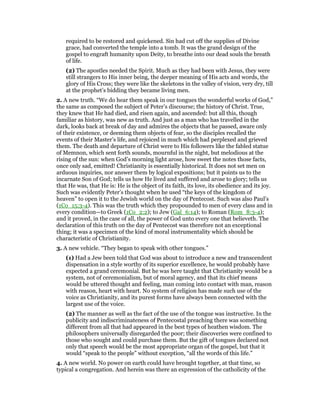 required to be restored and quickened. Sin had cut off the supplies of Divine
grace, had converted the temple into a tomb. It was the grand design of the
gospel to engraft humanity upon Deity, to breathe into our dead souls the breath
of life.
(2) The apostles needed the Spirit. Much as they had been with Jesus, they were
still strangers to His inner being, the deeper meaning of His acts and words, the
glory of His Cross; they were like the skeletons in the valley of vision, very dry, till
at the prophet’s bidding they became living men.
2. A new truth. “We do hear them speak in our tongues the wonderful works of God,”
the same as composed the subject of Peter’s discourse; the history of Christ. True,
they knew that He had died, and risen again, and ascended: but all this, though
familiar as history, was new as truth. And just as a man who has travelled in the
dark, looks back at break of day and admires the objects that he passed, aware only
of their existence, or deeming them objects of fear, so the disciples recalled the
events of their Master’s life, and rejoiced in much which had perplexed and grieved
them. The death and departure of Christ were to His followers like the fabled statue
of Memnon, which sent forth sounds, mournful in the night, but melodious at the
rising of the sun: when God’s morning light arose, how sweet the notes those facts,
once only sad, emitted! Christianity is essentially historical. It does not set men on
arduous inquiries, nor answer them by logical expositions; but it points us to the
incarnate Son of God; tells us how He lived and suffered and arose to glory; tells us
that He was, that He is: He is the object of its faith, its love, its obedience and its joy.
Such was evidently Peter’s thought when he used “the keys of the kingdom of
heaven” to open it to the Jewish world on the day of Pentecost. Such was also Paul’s
(1Co_15:3-4). This was the truth which they propounded to men of every class and in
every condition—to Greek (1Co_2:2); to Jew (Gal_6:14); to Roman (Rom_8:3-4);
and it proved, in the case of all, the power of God unto every one that believeth. The
declaration of this truth on the day of Pentecost was therefore not an exceptional
thing; it was a specimen of the kind of moral instrumentality which should be
characteristic of Christianity.
3. A new vehicle. “They began to speak with other tongues.”
(1) Had a Jew been told that God was about to introduce a new and transcendent
dispensation in a style worthy of its superior excellence, he would probably have
expected a grand ceremonial. But he was here taught that Christianity would be a
system, not of ceremonialism, but of moral agency, and that its chief means
would be uttered thought and feeling, man coming into contact with man, reason
with reason, heart with heart. No system of religion has made such use of the
voice as Christianity, and its purest forms have always been connected with the
largest use of the voice.
(2) The manner as well as the fact of the use of the tongue was instructive. In the
publicity and indiscriminateness of Pentecostal preaching there was something
different from all that had appeared in the best types of heathen wisdom. The
philosophers universally disregarded the poor; their discoveries were confined to
those who sought and could purchase them. But the gift of tongues declared not
only that speech would be the most appropriate organ of the gospel, but that it
would “speak to the people” without exception, “all the words of this life.”
4. A new world. No power on earth could have brought together, at that time, so
typical a congregation. And herein was there an expression of the catholicity of the
 