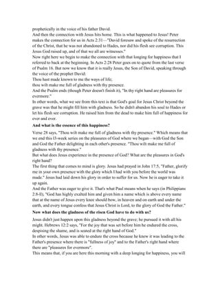prophetically in the voice of his father David.
And then the connection with Jesus hits home. This is what happened to Jesus! Peter
makes the connection for us in Acts 2:31—"David foresaw and spoke of the resurrection
of the Christ, that he was not abandoned to Hades, nor did his flesh see corruption. This
Jesus God raised up, and of that we all are witnesses."
Now right here we begin to make the connection with that longing for happiness that I
referred to back at the beginning. In Acts 2:28 Peter goes on to quote from the last verse
of Psalm 16. But now we know that it is really Jesus, the Son of David, speaking through
the voice of the prophet David:
Thou hast made known to me the ways of life;
thou wilt make me full of gladness with thy presence.
And the Psalm ends (though Peter doesn't finish it), "In thy right hand are pleasures for
evermore."
In other words, what we see from this text is that God's goal for Jesus Christ beyond the
grave was that he might fill him with gladness. So he didn't abandon his soul to Hades or
let his flesh see corruption. He raised him from the dead to make him full of happiness for
ever and ever.
And what is the essence of this happiness?
Verse 28 says, "Thou wilt make me full of gladness with thy presence." Which means that
we end this l3-week series on the pleasures of God where we began—with God the Son
and God the Father delighting in each other's presence. "Thou wilt make me full of
gladness with thy presence."
But what does Jesus experience in the presence of God? What are the pleasures in God's
right hand?
The first thing that comes to mind is glory. Jesus had prayed in John 17:5, "Father, glorify
me in your own presence with the glory which I had with you before the world was
made." Jesus had laid down his glory in order to suffer for us. Now he is eager to take it
up again.
And the Father was eager to give it. That's what Paul means when he says (in Philippians
2:8-ll), "God has highly exalted him and given him a name which is above every name
that at the name of Jesus every knee should bow, in heaven and on earth and under the
earth, and every tongue confess that Jesus Christ is Lord, to the glory of God the Father."
ow what does the gladness of the risen God have to do with us?
Jesus didn't just happen upon this gladness beyond the grave; he pursued it with all his
might. Hebrews 12:2 says, "For the joy that was set before him he endured the cross,
despising the shame, and is seated at the right hand of God."
In other words, Jesus was able to endure the cross because he knew it was leading to the
Father's presence where there is "fullness of joy" and to the Father's right hand where
there are "pleasures for evermore".
This means that, if you are here this morning with a deep longing for happiness, you will
 