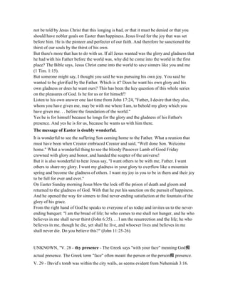 not be told by Jesus Christ that this longing is bad, or that it must be denied or that you
should have nobler goals on Easter than happiness. Jesus lived for the joy that was set
before him. He is the pioneer and perfecter of our faith. And therefore he sanctioned the
thirst of our souls by the thirst of his own.
But there's more that has to do with us. If all Jesus wanted was the glory and gladness that
he had with his Father before the world was, why did he come into the world in the first
place? The Bible says, Jesus Christ came into the world to save sinners like you and me
(1 Tim. 1:15).
But someone might say, I thought you said he was pursuing his own joy. You said he
wanted to be glorified by the Father. Which is it? Does he want his own glory and his
own gladness or does he want ours? This has been the key question of this whole series
on the pleasures of God. Is he for us or for himself?
Listen to his own answer one last time from John 17:24, "Father, I desire that they also,
whom you have given me, may be with me where I am, to behold my glory which you
have given me. . . before the foundation of the world."
Yes he is for himself because he longs for the glory and the gladness of his Father's
presence. And yes he is for us, because he wants us with him there.
The message of Easter is doubly wonderful.
It is wonderful to see the suffering Son coming home to the Father. What a reunion that
must have been when Creator embraced Creator and said, "Well done Son. Welcome
home." What a wonderful thing to see the bloody Passover Lamb of Good Friday
crowned with glory and honor, and handed the scepter of the universe!
But it is also wonderful to hear Jesus say, "I want others to be with me, Father. I want
others to share my glory. I want my gladness in your glory to overflow like a mountain
spring and become the gladness of others. I want my joy in you to be in them and their joy
to be full for ever and ever."
On Easter Sunday morning Jesus blew the lock off the prison of death and gloom and
returned to the gladness of God. With that he put his sanction on the pursuit of happiness.
And he opened the way for sinners to find never-ending satisfaction at the fountain of the
glory of his grace.
From the right hand of God he speaks to everyone of us today and invites us to the never-
ending banquet: "I am the bread of life; he who comes to me shall not hunger, and he who
believes in me shall never thirst (John 6:35). . . I am the resurrection and the life; he who
believes in me, though he die, yet shall he live, and whoever lives and believes in me
shall never die. Do you believe this?" (John 11:25-26).
UNKNOWN, "V. 28 - thy presence - The Greek says "with your face" meaning God痴
actual presence. The Greek term "face" often meant the person or the person痴 presence.
V. 29 - David’s tomb was within the city walls, as seems evident from Nehemiah 3:16.
 