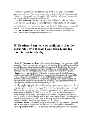Solomon was apparently also buried there. (The "tombs of the kings" now extant are
apparently not the ones Peter had in mind, since they date only from the Roman period.)
This the Jews listening all knew. Hence, the Psalm could only refer to the Messiah, who
was being preached to them as Jesus of Nazareth.
V. 30 - God had sworn - The text Peter has in mind is II Sam. 7:12-16; and Psalms
132:11-12. Note Luke痴 record of Gabriel痴 remarks to Mary, Luke 1:32-33. Since the
Messiah痴 resurrection was a matter of prophecy, thus truth, the Jews could not argue the
point. All Peter needed to do was show that Jesus was the subject of that prophecy.
V. 32 - we are witnesses - The proof positive of the resurrection of Jesus was in the
twelve apostles who were eyewitnesses of the matter.
29"Brothers, I can tell you confidently that the
patriarch David died and was buried, and his
tomb is here to this day.
BARNES, "Men and brethren - This passage of the Psalms Peter now proves could
not relate to David, but must have reference to the Messiah. He begins his argument in a
respectful manner, addressing them as his brethren, though they had just charged him
and the others with intoxication. Christians should use the usual respectful forms of
salutation, whatever contempt and reproaches they may meet with from opposers.
Let me freely speak - That is, “It is lawful or proper to speak with boldness, or
openly, respecting David.” Though he was eminently a pious man, though venerated by
us all as a king, yet it is proper to say of him that he is dead, and has returned to
corruption. This was a delicate way of expressing high respect for the monarch whom
they all honored, and yet evinced boldness in examining a passage of Scripture which
probably many supposed to have reference solely to him.
Of the patriarch David - The word “patriarch” properly means “the head or ruler of
a family”; and then “the founder of a family, or an illustrious ancestor.” It was commonly
applied to Abraham, Isaac, and Jacob by way of eminence, the illustrious founders of the
Jewish nation, Heb_7:4; Act_7:8-9. It was also applied to the heads of the families, or
the chief men of the tribes of Israel, 1Ch_24:31; 2Ch_19:8, etc. It was thus a title of
honor, denoting “high respect.” Applied to David, it means that he was the illustrious
head or founder of the royal family, and the word is expressive of Peter’s intention not to
say anything disrespectful of such a king, at the same time that he freely canvassed a
passage of Scripture which had been supposed to refer to him.
Dead and buried - The record of that fact they had in the O d Testament. There had
been no pretence that he had risen, and therefore the Psalm could not apply to him.
His sepulchre is with us - Is in the city of Jerusalem., Sepulchres wore commonly
 