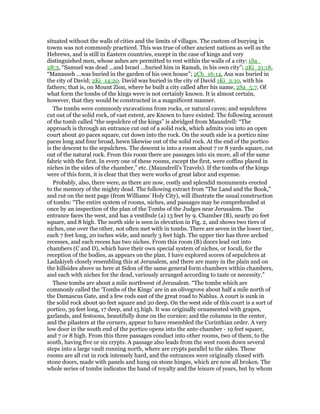 situated without the walls of cities and the limits of villages. The custom of burying in
towns was not commonly practiced. This was true of other ancient nations as well as the
Hebrews, and is still in Eastern countries, except in the case of kings and very
distinguished men, whose ashes are permitted to rest within the walls of a city: 1Sa_
28:3, “Samuel was dead ...and Israel ...buried him in Ramah, in his own city”; 2Ki_21:18,
“Manasseh ...was buried in the garden of his own house”; 2Ch_16:14, Asa was buried in
the city of David; 2Ki_14:20. David was buried in the city of David 1Ki_2:10, with his
fathers; that is, on Mount Zion, where he built a city called after his name, 2Sa_5:7. Of
what form the tombs of the kings were is not certainly known. It is almost certain,
however, that they would be constructed in a magnificent manner.
The tombs were commonly excavations from rocks, or natural caves; and sepulchres
cut out of the solid rock, of vast extent, are Known to have existed. The following account
of the tomb called “the sepulchre of the kings” is abridged from Maundrell: “The
approach is through an entrance cut out of a solid rock, which admits you into an open
court about 40 paces square, cut down into the rock. On the south side is a portico nine
paces long and four broad, hewn likewise out of the solid rock. At the end of the portico
is the descent to the sepulchres. The descent is into a room about 7 or 8 yards square, cut
out of the natural rock. From this room there are passages into six more, all of the same
fabric with the first. In every one of these rooms, except the first, were coffins placed in
niches in the sides of the chamber,” etc. (Maundrell’s Travels). If the tombs of the kings
were of this form, it is clear that they were works of great labor and expense.
Probably, also, there were, as there are now, costly and splendid monuments erected
to the memory of the mighty dead. The following extract from “The Land and the Book,”
and cut on the next page (from Williams’ Holy City), will illustrate the usual construction
of tombs: “The entire system of rooms, niches, and passages may be comprehended at
once by an inspection of the plan of the Tombs of the Judges near Jerusalem. The
entrance faces the west, and has a vestibule (a) 13 feet by 9. Chamber (B), nearly 20 feet
square, and 8 high. The north side is seen in elevation in Fig. 2, and shows two tiers of
niches, one over the other, not often met with in tombs. There are seven in the lower tier,
each 7 feet long, 20 inches wide, and nearly 3 feet high. The upper tier has three arched
recesses, and each recess has two niches. From this room (B) doors lead out into
chambers (C and D), which have their own special system of niches, or Ioculi, for the
reception of the bodies, as appears on the plan. I have explored scores of sepulchres at
Ladakiyeh closely resembling this at Jerusalem, and there are many in the plain and on
the hillsides above us here at Sidon of the same general form chambers within chambers,
and each with niches for the dead, variously arranged according to taste or necessity.”
These tombs are about a mile northwest of Jerusalem. “The tombs which are
commonly called the ‘Tombs of the Kings’ are in an olivegrove about half a mile north of
the Damascus Gate, and a few rods east of the great road to Nablus. A court is sunk in
the solid rock about 90 feet square and 20 deep. On the west side of this court is a sort of
portico, 39 feet long, 17 deep, and 15 high. It was originally ornamented with grapes,
garlands, and festoons, beautifully done on the cornice; and the columns in the center,
and the pilasters at the corners, appear to have resembled the Corinthian order. A very
low door in the south end of the portico opens into the ante-chamber - 19 feet square,
and 7 or 8 high. From this three passages conduct into other rooms, two of them, to the
south, having five or six crypts. A passage also leads from the west room down several
steps into a large vault running north, where are crypts parallel to the sides. These
rooms are all cut in rock intensely hard, and the entrances were originally closed with
stone doors, made with panels and hung on stone hinges, which are now all broken. The
whole series of tombs indicates the hand of royalty and the leisure of years, but by whom
 