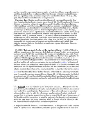 and for whom they were made is a mere matter of conjecture. I know no good reason for
ascribing them to Helena of Adiabene. Most travelers and writers are inclined to make
them the sepulchres of the Asmonean kings” (The Land and the Book, vol. 2, pp. 487,
488). The site of the tomb of David is no longer known.
Unto this day - That the sepulchre of David was well known and honored is clear
from Josephus (Antiq., book 7, chapter 15, section 3): “He (David) was buried by his son
Solomon in Jerusalem with great magnificence, and with all the other funeral pomps
with which kings used to be buried. Moreover, he had immense wealth buried with him:
for one thousand and three hundred years afterward Hyrcanus the high priest, when he
was besieged by Antiochus, and was desirous of giving him money to raise the siege,
opened one room of David’s sepulchre and took out three thousand talents. Herod, many
years afterward, opened another room, and took away a great deal of money,” etc. See
also Antiq., book 13, chapter 8, section 4. The tomb of a monarch like David would be
well known and had in reverence. Peter might, then, confidently appeal to their own
belief and knowledge that David had not been raised from the dead. No Jew believed or
supposed it. All, by their care of his sepulchre, and by the honor with which they
regarded his grave, believed that he had returned to corruption. The Psalm, therefore,
could not apply to him.
CLARKE, "Let me speak freely - of the patriarch David - In Midris Tillin, it is
said, in a paraphrase on the words, my flesh shall rest in hope, “Neither worm nor insect
had power over David.” It is possible that this opinion prevailed in the time of St. Peter,
and, if so, his words are the more pointed and forcible; and therefore thus applied by Dr.
Lightfoot: “That this passage, Thou shalt not leave my soul in hell, etc., is not to be
applied to David himself appears in that I may confidently aver concerning him, that he
was dead and buried, and never rose again; but his soul was left εις ᆼδου, in the state of
the dead, and He saw corruption; for his sepulchre is with us to this day, under that very
notion, that it is the sepulchre of David, who died and was there buried; nor is there one
syllable mentioned any where of the resurrection of his body, or the return of his soul εξ
ᆼδου from the state of the dead.” To this the same author adds the following remarkable
note: I cannot slip over that passage, Hieros. Chagig. fol. 78: Rab. Jose saith, David died
at pentecost, and all Israel bewailed him, and offered their sacrifices the day following.
This is a remarkable coincidence; and may be easily applied to him of whom David was a
type.
GILL Verse 29. Men and brethren, let me freely speak unto you,.... The apostle calls the
Jews, brethren, whom he before only styled men of Judea, and men of Israel, because they
were his brethren according to the flesh, as many of them afterwards were in a spiritual
relation; and the rather he adds this affectionate appellation to soften their minds, and
prepare them to receive the account he was about to give of David, and of his prophecy of
the Messiah, and his resurrection; in which he used much freedom of speech, consistent
with truth, good sense, and strong reasoning; which he thought might be allowed to take,
and they would not be displeased at, in discoursing to them
of the patriarch David; who was a "head of the fathers," as the Syriac and Arabic versions
render it; a prince of the tribes of Israel; one of the greatest kings the tribes of Israel ever
 
