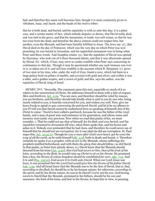 had; and therefore this name well becomes him; though it is more commonly given to
Abraham, Isaac, and Jacob, and the heads of the twelve tribes:
that he is both dead, and buried, and his sepulchre is with us unto this day; it is a plain
case, and a certain matter of fact, which nobody disputes or denies, that David really died,
and was laid in the grave, and that his monument, or tomb, was still extant, so that he was
not risen from the dead; and therefore the above citation could not respect him, but
another, even the Messiah, and had been literally fulfilled in Jesus. The Jews say {z}, that
David died on the day of Pentecost; which was the very day on which Peter was now
preaching; he was buried in Jerusalem, and his sepulchral monument was in being when
Peter said these words. And Josephus relates {a}, that the sepulchre of David was opened
by Hyrcanus, who took out of it three thousand talents; and that it was afterwards opened
by Herod {b}: which, if true, may serve to render credible what Peter says concerning its
continuance to that day. Though it may be questioned whether any such treasure was ever
in it, or taken out of it; and still less credible is the account which R. Benjamin {c} gives
of two men in his time, who, under the wall of Zion, found a cave, which led them to a
large palace built on pillars of marble, and covered with gold and silver; and within it was
a table, and a golden sceptre, and a crown of gold; and this, says the author, was the
sepulchre of David, king of Israel.
HENRY 29 F, "Secondly, The comment upon this text, especially so much of it as
relates to the resurrection of Christ. He addresses himself to them with a title of respect,
Men and brethren, Act_2:29. “You are men, and therefore should be ruled by reason;
you are brethren, and therefore should take kindly what is said to you by one who, being
nearly related to you, is heartily concerned for you, and wishes you well. Now, give me
leave freely to speak to you concerning the patriarch David, and let it be no offence to
you if I tell you that David cannot be understood here as speaking of himself, but of the
Christ to come.” David is here called a patriarch, because he was the father of the royal
family, and a man of great note and eminency in his generation, and whose name and
memory were justly very precious. Now when we read that psalm of his, we must
consider, 1. That he could not say that of himself, for he died, and was buried, and his
sepulchre remained in Jerusalem till now, when Peter spoke this, and his bones and
ashes in it. Nobody ever pretended that he had risen, and therefore he could never say of
himself that he should not see corruption; for it was plain he did see corruption. St. Paul
urges this, Act_13:35-37. Though he was a man after God's own heart, yet he went the
way of all the earth, as he saith himself (1Ki_2:2), both in death and burial. 2. Therefore
certainly he spoke it as a prophet, with an eye to the Messiah, whose sufferings the
prophets testified beforehand, and with them the glory that should follow; so did David
in that psalm, as Peter here plainly shows. (1.) David knew that the Messiah should
descend from his loins (Act_2:30), that God had sworn to him, that of the fruit of his
loins, according to the flesh, he would raise up Christ to sit on his throne. He promised
him a Son, the throne of whose kingdom should be established for ever, 2Sa_7:12. And
it is said (Psa_132:11), God swore it in truth unto David. When our Lord Jesus was
born, it was promised that the Lord God would give him the throne of his father David,
Luk_1:32. And all Israel knew that the Messiah was to be the Son of David, that is, that,
according to the flesh, he should be so by his human nature; for otherwise, according to
the spirit, and by his divine nature, he was to be David's Lord, not his son. God having
sworn to David that the Messiah, promised to his fathers, should be his son and
successor, the fruit of his loins, and heir to his throne, he kept this in view, in penning
 