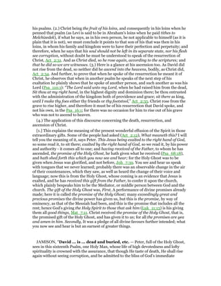 his psalms. (2.) Christ being the fruit of his loins, and consequently in his loins when he
penned that psalm (as Levi is said to be in Abraham's loins when he paid tithes to
Melchizedek), if what he says, as in his own person, be not applicable to himself (as it is
plain that it is not), we must conclude it points to that son of his that was then in his
loins, in whom his family and kingdom were to have their perfection and perpetuity; and
therefore, when he says that his soul should not be left in its separate state, nor his flesh
see corruption, without doubt he must be understood to speak of the resurrection of
Christ, Act_2:31. And as Christ died, so he rose again, according to the scriptures; and
that he did so we are witnesses. (3.) Here is a glance at his ascension too. As David did
not rise from the dead, so neither did he ascend into the heavens, bodily, as Christ did,
Act_2:34. And further, to prove that when he spoke of the resurrection he meant it of
Christ, he observes that when in another psalm he speaks of the next step of his
exaltation he plainly shows that he spoke of another person, and such another as was his
Lord (Psa_110:1): “The Lord said unto my Lord, when he had raised him from the dead,
Sit thou at my right hand, in the highest dignity and dominion there; be thou entrusted
with the administration of the kingdom both of providence and grace; sit there as king,
until I make thy foes either thy friends or thy footstool,” Act_2:35. Christ rose from the
grave to rise higher, and therefore it must be of his resurrection that David spoke, and
not his own, in the Psa_16:1; for there was no occasion for him to rise out of his grave
who was not to ascend to heaven.
(4.) The application of this discourse concerning the death, resurrection, and
ascension of Christ.
[1.] This explains the meaning of the present wonderful effusion of the Spirit in those
extraordinary gifts. Some of the people had asked (Act_2:12), What meaneth this? I will
tell you the meaning of it, says Peter. This Jesus being exalted to the right hand of God,
so some read it, to sit there; exalted by the right hand of God, so we read it, by his power
and authority - it comes all to one; and having received of the Father, to whom he has
ascended, the promise of the Holy Ghost, he hath given what he received (Psa_68:18),
and hath shed forth this which you now see and hear; for the Holy Ghost was to be
given when Jesus was glorified, and not before, Joh_7:39. You see and hear us speak
with tongues that we never learned; probably there was an observable change in the air
of their countenances, which they saw, as well as heard the change of their voice and
language; now this is from the Holy Ghost, whose coming is an evidence that Jesus is
exalted, and he has received this gift from the Father, to confer it upon the church,
which plainly bespeaks him to be the Mediator, or middle person between God and the
church. The gift of the Holy Ghost was, First, A performance of divine promises already
made; here it is called the promise of the Holy Ghost; many exceedingly great and
precious promises the divine power has given us, but this is the promise, by way of
eminency, as that of the Messiah had been, and this is the promise that includes all the
rest; hence God's giving the Holy Spirit to those that ask him (Luk_11:13) is his giving
them all good things, Mat_7:11. Christ received the promise of the Holy Ghost, that is,
the promised gift of the Holy Ghost, and has given it to us; for all the promises are yea
and amen in him. Secondly, It was a pledge of all divine favours further intended; what
you now see and hear is but an earnest of greater things.
JAMISON, "David ... is ... dead and buried, etc. — Peter, full of the Holy Ghost,
sees in this sixteenth Psalm, one Holy Man, whose life of high devotedness and lofty
spirituality is crowned with the assurance, that though He taste of death, He shall rise
again without seeing corruption, and be admitted to the bliss of God’s immediate
 