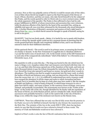 presence. Now as this was palpably untrue of David, it could be meant only of One other,
even of Him whom David was taught to expect as the final Occupant of the throne of
Israel. (Those, therefore, and they are many, who take David himself to be the subject of
this Psalm, and the words quoted to refer to Christ only in a more eminent sense, nullify
the whole argument of the apostle). The Psalm is then affirmed to have had its only
proper fulfillment in JESUS, of whose resurrection and ascension they were witnesses,
while the glorious effusion of the Spirit by the hand of the ascended One, setting an
infallible seal upon all, was even then witnessed by the thousands who stood listening to
Him. A further illustration of Messiah’s ascension and session at God’s right hand is
drawn from Psa_110:1, in which David cannot be thought to speak of himself, seeing he
is still in his grave.
ELLICOTT, "(29) Let me freely speak.—Better, it is lawful for me to speak with freedom.
Those to whom the Apostle spoke could not for a moment dream of asserting that the
words quoted had been literally and completely fulfilled in him, and it was therefore
natural to look for their fulfilment elsewhere.
Of the patriarch David.—The word is used in its primary sense, as meaning the founder
of a family or dynasty. In the New Testament it is applied also to Abraham (Hebrews
7:4) and the twelve sons of Jacob (Acts 7:8). In the Greek version of the Old Testament it
is used only of the comparatively subordinate “chief of the fathers” in 1 Chronicles 9:9; 1
Chronicles 24:31, et al.
His sepulchre is with us unto this day.—The king was buried in the city which bore his
name (1 Kings 2:10). Josephus relates that vast treasures were buried with him (Ant. vii.
15, § 4), and that John Hyrcanus opened one of the chambers of the tomb, and took out
three thousand talents to pay the tribute demanded by Antiochus the Pious (Ant. xiii. 8,
§ 4). Herod the Great also opened it and found no money, but gold and silver vessels in
abundance. The tradition was that he sought to penetrate into the inner vault, in which
the bodies of David and Solomon were resting, and was deterred by a flame that issued
from the recess (Ant. xvi. 7, § 1). It is difficult to understand how such a treasure could
have escaped the plunderer in all the sieges and sacks to which Jerusalem had been
exposed; but it is possible that its fame as a holy place may have made it, like the temples
at Delphi and Ephesus, a kind of bank of deposit, in which large treasures in coin or
plate were left for safety, and many of these, in the common course of things, were never
claimed, and gradually accumulated. The monuments now known as the “tombs of the
kings” on the north side of the city, though identified by De Sauley with the sepulchres of
the house of David, are of the Roman period, and are outside the walls. David and his
successors were probably buried in a vault on the eastern hill, in the city of David (1
Kings 2:10), within the range of the enclosure now known as the Haram Area.
COFFMAN, "Peter here affirmed that not only was David fully aware that the promise in
his Psalm was not to be fulfilled in himself, but that he also foresaw the resurrection of
the Holy One. The certainty of this lies in the words HOLY ONE, there having been
utterly no way that David would ever have referred to himself in those words. The
memory of Uriah and Bathsheba would never have allowed it.
Implicit in Peter's works is also the fact of David's realization that his throne was to be
 