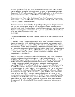 occupied by that same Holy One, even Christ, who true enough would be the "fruit of"
David's body, but in only one dimension, that of the flesh. We need not speculate upon
the extent of David's understanding of Christ and his kingdom; but the fact of his being a
prophet of God indicates that it was broader and deeper than many suppose.
Resurrection of the Christ ... The significance of "the Christ" should not be overlooked.
Jesus was not A Christ, or A Messiah. Jesus of Nazareth is THE Messiah, THE Christ of
God! As Alexander Campbell observed:
To maintain this was the main drift of all apostolic preaching and teaching. So important
is it, then, that it should stand before all men in the proper attitude. In reading the five
historical books of the Christian religion, every intelligent reader must have observed that
the issue concerning Jesus of Nazareth is: "Is he, or is he not, the Christ of whom Moses
in the law, and all the prophets wrote?"[34]
ENDNOTE:
[34] Alexander Campbell, Acts of the Apostles (Austin, Texas: Firm Foundation, 1858),
p. 15.
CONSTABLE 29-31, "Peter next argued that David's words just quoted could not refer
literally to David since David had indeed died and his body had undergone corruption.
Ancient tradition places the location of King David's tomb south of the old city of David,
near the Pool of Siloam. David's words were a prophecy that referred to Messiah as well
as a description of his own experience. God's oath to place one of David's descendants on
his throne as Israel's king is in Psalms 132:11 (cf. 2 Samuel 7:16). [Note: See Robert F.
O'Toole, "Acts 2:30 and the Davidic Covenant of Pentecost," Journal of Biblical
Literature 102:2 (1983):245-58.]
Peter did not say that Jesus now sits on David's throne (Acts 2:30), which is what many
progressive dispensationalists affirm. [Note: E.g., Bock, Dispensationalism, . . ., pp. 49-
50; Blaising, Progressive Dispensationalism, pp. 175-87; and Saucy, The Case . . ., p. 59-
80. For refutations of the progressive dispensationalist view, see John F. Walvoord,
"Biblical Kingdoms Compared and Contrasted," in Issues in Dispensationalism,
especially pp. 89-90; David A. Dean, "A Study of the Enthronement of Christ in Acts 2,
3" (Th.M. thesis, Dallas Theological Seminary, 1992); McLean, pp. 223-24; Ryrie,
Dispensationalism, pp. 168-69; Hodges, "A Dispensational ...," pp. 174-78; and Stanley
D. Toussaint, "The Contingency of the Coming of the Kingdom," in Integrity of Heart,
Skillfulness of Hands, pp. 231-32. See Charles C. Ryrie, The Basis of the Premillennial
Faith, pp. 81-82; and John F. Walvoord, Jesus Christ Our Lord, pp. 224-26, for the
normative dispensational interpretations of the Davidic Covenant passages.] He said that
David prophesied that God had sworn to seat a descendant of David on David's throne.
Jesus now sits on a throne in heaven, but He has yet to sit on David's throne, which is a
throne on earth. He will sit on David's throne when He returns to the earth to reign as
Messiah.
 