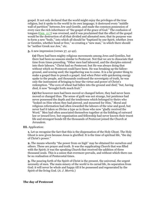 gospel. It not only declared that the world might enjoy the privileges of the true
religion, but it spoke to the world in its own language; it destroyed every “middle
wall of partition” between Jew and Gentile, and made the common possession of
every race the rich inheritance of “the gospel of the grace of God.” The confusion of
tongues (Gen_11:7) was reversed, and it was proclaimed that the effect of the gospel
would be the destruction of all that divided and alienated men; that its purpose was
to form a new “body,” into which all should be “baptized by one Spirit, whether Jews
or Gentiles, whether bond or free,” so creating a “new man,” in which there should
be “neither Greek nor Jew,” etc.
5. A new impression (verses 37, 41-42).
(1) There had been mighty religious movements among Jews and Gentiles, but
there had been no seasons similar to Pentecost. Not that we are to dissociate that
time from times preceding. “Other men had laboured, and the disciples entered
into their labours.” Christ had no Pentecost; but He was always doing that
without which no Pentecost could have been. He was breaking up the fallow-
ground, and sowing seed; the ingathering was to come. It is a far greater thing to
make a gospel than to preach a gospel. And when Peter with quickening energy
spake to the people, and thousands confessed the sovereignty of truth, he was
only the instrument of bringing to bear the virtue and power of Christ’s
redemption. “The corn of wheat had fallen into the ground and died,” but, having
died, it now “brought forth much fruit.”
(2) But however men had been moved or changed before, they had never been
moved or changed thus. The sense of guilt was not strange, but penitence had
never possessed the depth and the tenderness which belonged to theirs who
“looked on Him whom they had pierced, and mourned for Him,” Moral and
religious reformation had often rewarded the labours of the wise and good, but
never had it taken so Divine a type as in those who now “gladly received the
Word.” Men had often associated themselves together at the bidding of outward
law or inward love, but organisation and fellowship had never known their truest
life and strongest bonds till the thousands of Pentecost joined the Church at
Jerusalem.
III. Application:
1. Let us recognise the fact that this is the dispensation of the Holy Ghost. The Holy
Ghost is now given because Jesus is glorified. It is the time of spiritual life, “the day
of Christ’s power.”
2. The means whereby “the power from on high” may be obtained for ourselves and
others. These are prayer and truth. It was the supplicating Church that was filled
with the Spirit; it was the speaking Church that received the addition of three
thousand souls. This is a union that evermore prevails, and without which there can
be no realisation of Pentecostal times.
3. The pouring forth of the Spirit of Christ is the present, the universal, the urgent
necessity of men. The main misery of the world is its carnal life, its separation from
God: it will never be whole and happy till it be possessed and regenerated by the
Spirit of the living God. (A. J. Morris.)
The day of Pentecost
 