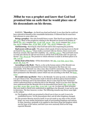 30But he was a prophet and knew that God had
promised him on oath that he would place one of
his descendants on his throne.
BARNES, "Therefore - As David was dead and buried, it was clear that he could not
have referred to himself in this remarkable declaration. It followed that he must have
had reference to some other one.
Being a prophet - One who foretold future events. That David was inspired is clear,
2Sa_23:2. Many of the prophecies relating to the Messiah are found in the Psalms of
David: Psa_22:1, compare Mat_27:46; Luk_24:44 - Psa_22:18, compare Mat_27:35 -
Psa_69:21, compare Mat_27:34, Mat_27:48 - Psa_69:25, compare Act_1:20.
And knowing - Knowing by what God had said to him respecting his posterity.
Had sworn with an oath - The places which speak of God as having sworn to David
are found in Psa_89:3-4, “I have made a covenant with my chosen, I have sworn unto
David my servant, Thy seed will I establish,” etc.; and Psa_132:11, “The Lord hath sworn
in truth unto David, he will not turn from it, Of the fruit of thy body will I set upon my
throne”; Psa_89:35-36. The promise to which reference is made in all these places is in
2Sa_7:11-16.
Of the fruit of his loins - Of his descendants. See 2Sa_7:12; Gen_35:11; Gen_
46:26; 1Ki_8:19, etc.
According to the flesh - That is, so far as the human nature of the Messiah was
concerned, he would be descended from David. Expressions like these are very
remarkable. If the Messiah was only a man, they would be unmeaning. They are never
used in relation to a mere man; and they imply that the speaker or writer supposed that
there pertained to the Messiah a nature which was not according to the flesh. See Rom_
1:3-4.
He would raise up Christ - That is, the Messiah. To raise up seed, or descendants,
is to give them to him. The promises made to David in all these places had immediate
reference to Solomon and to his descendants. But it is clear that the New Testament
writers understood them as referring also to the Messiah. And it is no less clear that the
Jews understood that the Messiah was to be descended from David, Mat_12:23; Mat_
21:9; Mat_22:42, Mat_22:45; Mar_11:10; Joh_7:42, etc. In what way these promises
that were made to David were understood as applying to the Messiah, it may not be easy
to determine. The fact, however, is clear. The following remarks may throw some light
on the subject:
(a) The kingdom which was promised to David was to have no end; it was to be
established forever. Yet his descendants died, and all other kingdoms changed.
(b) The promise likewise stood by itself; it was not made to any other of the Jewish
kings; nor were similar declarations made of surrounding kingdoms and nations.
It came, therefore, gradually to be applied to that future king and kingdom which
was the hope of the nation; and their eyes were anxiously fixed on the long-
expected Messiah.
 