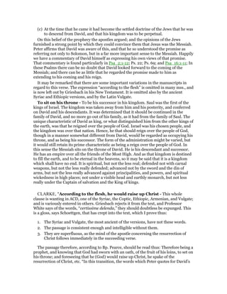 (c) At the time that he came it had become the settled doctrine of the Jews that he was
to descend from David, and that his kingdom was to be perpetual.
On this belief of the prophecy the apostles argued; and the opinions of the Jews
furnished a strong point by which they could convince them that Jesus was the Messiah.
Peter affirms that David was aware of this, and that he so understood the promise as
referring not only to Solomon, but in a far more important sense to the Messiah. Happily
we have a commentary of David himself as expressing his own views of that promise.
That commentary is found particularly in Psa_2:1-12; Ps. 22; Ps. 69; and Psa_16:1-11; In
these Psalms there can be no doubt that David looked forward to the coming of the
Messiah; and there can be as little that he regarded the promise made to him as
extending to his coming and his reign.
It may be remarked that there are some important variations in the manuscripts in
regard to this verse. The expression “according to the flesh” is omitted in many mss., and
is now left out by Griesbach in his New Testament. It is omitted also by the ancient
Syriac and Ethiopic versions, and by the Latin Vulgate.
To sit on his throne - To be his successor in his kingdom. Saul was the first of the
kings of Israel. The kingdom was taken away from him and his posterity, and conferred
on David and his descendants. It was determined that it should be continued in the
family of David, and no more go out of his family, as it had from the family of Saul. The
unique characteristic of David as king, or what distinguished him from the other kings of
the earth, was that he reigned over the people of God. Israel was his chosen people, and
the kingdom was over that nation. Hence, he that should reign over the people of God,
though in a manner somewhat different from David, would be regarded as occupying his
throne, and as being his successor. The form of the administration might be varied, but
it would still retain its prime characteristic as being a reign over the people of God. In
this sense the Messiah sits on the throne of David. He is his descendant and successor.
He has an empire over all the friends of the Most High. And as that kingdom is destined
to fill the earth, and to be eternal in the heavens, so it may be said that it is a kingdom
which shall have no end. It is spiritual, but not the less real; defended not with carnal
weapons, but not the less really defended; advanced not by the sword and the din of
arms, but not the less really advanced against principalities, and powers, and spiritual
wickedness in high places; not under a visible head and earthly monarch, but not less
really under the Captain of salvation and the King of kings.
CLARKE, "According to the flesh, he would raise up Christ - This whole
clause is wanting in ACD, one of the Syriac, the Coptic, Ethiopic, Armenian, and Vulgate;
and is variously entered in others. Griesbach rejects it from the text, and Professor
White says of the words, “certissime delenda,” they should doubtless be expunged. This
is a gloss, says Schoettgen, that has crept into the text, which I prove thus:
1. The Syriac and Vulgate, the most ancient of the versions, have not these words.
2. The passage is consistent enough and intelligible without them.
3. They are superfluous, as the mind of the apostle concerning the resurrection of
Christ follows immediately in the succeeding verse.
The passage therefore, according to Bp. Pearce, should be read thus: Therefore being a
prophet, and knowing that God had sworn with an oath, of the fruit of his loins, to set on
his throne; and foreseeing that he (God) would raise up Christ, he spake of the
resurrection of Christ, etc. “In this transition, the words which Peter quotes for David’s
 
