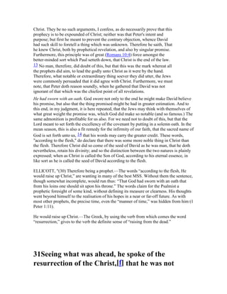 Christ. They be no such arguments, I confess, as do necessarily prove that this
prophecy is to be expounded of Christ; neither was that Peter's intent and
purpose; but first he meant to prevent the contrary objection, whence David
had such skill to foretell a thing which was unknown. Therefore he saith, That
he knew Christ, both by prophetical revelation, and also by singular promise.
Furthermore, this principle was of great (Romans 10:4) force amongst the
better-minded sort which Paul setteth down, that Christ is the end of the law.
13 No man, therefore, did doubt of this, but that this was the mark whereat all
the prophets did aim, to lead the godly unto Christ as it were by the hand.
Therefore, what notable or extraordinary thing soever they did utter, the Jews
were commonly persuaded that it did agree with Christ. Furthermore, we must
note, that Peter doth reason soundly, when he gathered that David was not
ignorant of that which was the chiefest point of all revelations.
He had sworn with an oath. God swore not only to the end he might make David believe
his promise, but also that the thing promised might be had in greater estimation. And to
this end, in my judgment, it is here repeated, that the Jews may think with themselves of
what great weight the promise was, which God did make so notable (and so famous.) The
same admonition is profitable for us also. For we need not to doubt of this, but that the
Lord meant to set forth the excellency of the covenant by putting in a solemn oath. In the
mean season, this is also a fit remedy for the infirmity of our faith, that the sacred name of
God is set forth unto us, 14 that his words may carry the greater credit. These words,
"according to the flesh," do declare that there was some more noble thing in Christ than
the flesh. Therefore Christ did so come of the seed of David as he was man, that he doth
nevertheless, retain his divinity; and so the distinction between the two natures is plainly
expressed; when as Christ is called the Son of God, according to his eternal essence, in
like sort as he is called the seed of David according to the flesh.
ELLICOTT, "(30) Therefore being a prophet.—The words “according to the flesh, He
would raise up Christ,” are wanting in many of the best MSS. Without them the sentence,
though somewhat incomplete, would run thus: “That God had sworn with an oath that
from his loins one should sit upon his throne.” The words claim for the Psalmist a
prophetic foresight of some kind, without defining its measure or clearness. His thoughts
went beyond himself to the realisation of his hopes in a near or far-off future. As with
most other prophets, the precise time, even the “manner of time,” was hidden from him (1
Peter 1:11).
He would raise up Christ.—The Greek, by using the verb from which comes the word
“resurrection,” gives to the verb the definite sense of “raising from the dead.”
31Seeing what was ahead, he spoke of the
resurrection of the Christ,[f] that he was not
 