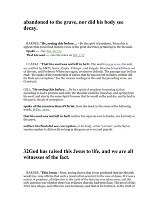 abandoned to the grave, nor did his body see
decay.
BARNES, "He, seeing this before ... - By the spirit of prophecy. From this it
appears that David had distinct views of the great doctrines pertaining to the Messiah.
Spake ... - See Psa_16:1-11.
That his soul ... - See the notes on Act_2:27.
CLARKE, "That his soul was not left in hell - The words ᅧ ψυχη αυτου, his soul,
are omitted by ABCD, Syriac, Coptic, Ethiopic, and Vulgate. Griesbach has left them out
of the text, and Professor White says again, certissime delenda. The passage may be thus
read: “He spake of the resurrection of Christ, that he was not left in hades, neither did
his flesh see corruption.” For the various readings in this and the preceding verse, see
Griesbach.
GILL, "He seeing this before,.... Or by a spirit of prophecy foreseeing it, that
according to God's promise and oath, the Messiah would be raised up, and spring from
his seed; and also by the same Spirit foresaw that he would suffer and die, and be laid in
the grave, the pit of corruption:
spake of the resurrection of Christ; from the dead, to the sense of the following
words, in Psa_16:10.
that his soul was not left in hell: neither his separate soul in Hades, nor his body in
the grave,
neither his flesh did see corruption; or his body, or his "carcass", as the Syriac
version renders it, did not lie so long in the grave as to rot and putrefy.
32God has raised this Jesus to life, and we are all
witnesses of the fact.
BARNES, "This Jesus - Peter, having shown that it was predicted that the Messiah
would rise, now affirms that such a resurrection occurred in the case of Jesus. If it was a
matter of prophecy, all objection to the truth of the doctrine was taken away, and the
only question was whether there was evidence that this had been done. The proof of this
Peter now alleges, and offers his own testimony, and that of his brethren, to the truth of
 