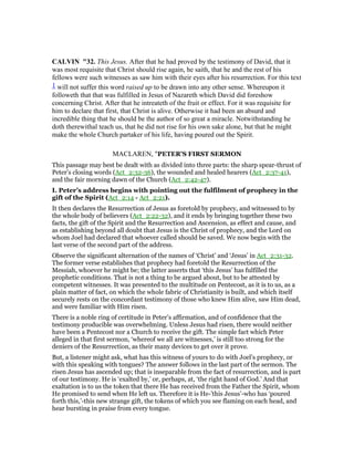 CALVI "32. This Jesus. After that he had proved by the testimony of David, that it
was most requisite that Christ should rise again, he saith, that he and the rest of his
fellows were such witnesses as saw him with their eyes after his resurrection. For this text
1 will not suffer this word raised up to be drawn into any other sense. Whereupon it
followeth that that was fulfilled in Jesus of Nazareth which David did foreshow
concerning Christ. After that he intreateth of the fruit or effect. For it was requisite for
him to declare that first, that Christ is alive. Otherwise it had been an absurd and
incredible thing that he should be the author of so great a miracle. Notwithstanding he
doth therewithal teach us, that he did not rise for his own sake alone, but that he might
make the whole Church partaker of his life, having poured out the Spirit.
MACLAREN, "PETER'S FIRST SERMON
This passage may best be dealt with as divided into three parts: the sharp spear-thrust of
Peter’s closing words (Act_2:32-36), the wounded and healed hearers (Act_2:37-41),
and the fair morning dawn of the Church (Act_2:42-47).
I. Peter’s address begins with pointing out the fulfilment of prophecy in the
gift of the Spirit (Act_2:14 - Act_2:21).
It then declares the Resurrection of Jesus as foretold by prophecy, and witnessed to by
the whole body of believers (Act_2:22-32), and it ends by bringing together these two
facts, the gift of the Spirit and the Resurrection and Ascension, as effect and cause, and
as establishing beyond all doubt that Jesus is the Christ of prophecy, and the Lord on
whom Joel had declared that whoever called should be saved. We now begin with the
last verse of the second part of the address.
Observe the significant alternation of the names of ‘Christ’ and ‘Jesus’ in Act_2:31-32.
The former verse establishes that prophecy had foretold the Resurrection of the
Messiah, whoever he might be; the latter asserts that ‘this Jesus’ has fulfilled the
prophetic conditions. That is not a thing to be argued about, but to be attested by
competent witnesses. It was presented to the multitude on Pentecost, as it is to us, as a
plain matter of fact, on which the whole fabric of Christianity is built, and which itself
securely rests on the concordant testimony of those who knew Him alive, saw Him dead,
and were familiar with Him risen.
There is a noble ring of certitude in Peter’s affirmation, and of confidence that the
testimony producible was overwhelming. Unless Jesus had risen, there would neither
have been a Pentecost nor a Church to receive the gift. The simple fact which Peter
alleged in that first sermon, ‘whereof we all are witnesses,’ is still too strong for the
deniers of the Resurrection, as their many devices to get over it prove.
But, a listener might ask, what has this witness of yours to do with Joel’s prophecy, or
with this speaking with tongues? The answer follows in the last part of the sermon. The
risen Jesus has ascended up; that is inseparable from the fact of resurrection, and is part
of our testimony. He is ‘exalted by,’ or, perhaps, at, ‘the right hand of God.’ And that
exaltation is to us the token that there He has received from the Father the Spirit, whom
He promised to send when He left us. Therefore it is He-’this Jesus’-who has ‘poured
forth this,’-this new strange gift, the tokens of which you see flaming on each head, and
hear bursting in praise from every tongue.
 