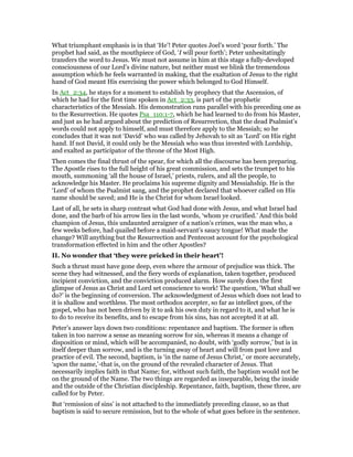 What triumphant emphasis is in that ‘He’! Peter quotes Joel’s word ‘pour forth.’ The
prophet had said, as the mouthpiece of God, ‘I will pour forth’; Peter unhesitatingly
transfers the word to Jesus. We must not assume in him at this stage a fully-developed
consciousness of our Lord’s divine nature, but neither must we blink the tremendous
assumption which he feels warranted in making, that the exaltation of Jesus to the right
hand of God meant His exercising the power which belonged to God Himself.
In Act_2:34, he stays for a moment to establish by prophecy that the Ascension, of
which he had for the first time spoken in Act_2:33, is part of the prophetic
characteristics of the Messiah. His demonstration runs parallel with his preceding one as
to the Resurrection. He quotes Psa_110:1-7, which he had learned to do from his Master,
and just as he had argued about the prediction of Resurrection, that the dead Psalmist’s
words could not apply to himself, and must therefore apply to the Messiah; so he
concludes that it was not ‘David’ who was called by Jehovah to sit as ‘Lord’ on His right
hand. If not David, it could only be the Messiah who was thus invested with Lordship,
and exalted as participator of the throne of the Most High.
Then comes the final thrust of the spear, for which all the discourse has been preparing.
The Apostle rises to the full height of his great commission, and sets the trumpet to his
mouth, summoning ‘all the house of Israel,’ priests, rulers, and all the people, to
acknowledge his Master. He proclaims his supreme dignity and Messiahship. He is the
‘Lord’ of whom the Psalmist sang, and the prophet declared that whoever called on His
name should be saved; and He is the Christ for whom Israel looked.
Last of all, he sets in sharp contrast what God had done with Jesus, and what Israel had
done, and the barb of his arrow lies in the last words, ‘whom ye crucified.’ And this bold
champion of Jesus, this undaunted arraigner of a nation’s crimes, was the man who, a
few weeks before, had quailed before a maid-servant’s saucy tongue! What made the
change? Will anything but the Resurrection and Pentecost account for the psychological
transformation effected in him and the other Apostles?
II. No wonder that ‘they were pricked in their heart’!
Such a thrust must have gone deep, even where the armour of prejudice was thick. The
scene they had witnessed, and the fiery words of explanation, taken together, produced
incipient conviction, and the conviction produced alarm. How surely does the first
glimpse of Jesus as Christ and Lord set conscience to work! The question, ‘What shall we
do?’ is the beginning of conversion. The acknowledgment of Jesus which does not lead to
it is shallow and worthless. The most orthodox accepter, so far as intellect goes, of the
gospel, who has not been driven by it to ask his own duty in regard to it, and what he is
to do to receive its benefits, and to escape from his sins, has not accepted it at all.
Peter’s answer lays down two conditions: repentance and baptism. The former is often
taken in too narrow a sense as meaning sorrow for sin, whereas it means a change of
disposition or mind, which will be accompanied, no doubt, with ‘godly sorrow,’ but is in
itself deeper than sorrow, and is the turning away of heart and will from past love and
practice of evil. The second, baptism, is ‘in the name of Jesus Christ,’ or more accurately,
‘upon the name,’-that is, on the ground of the revealed character of Jesus. That
necessarily implies faith in that Name; for, without such faith, the baptism would not be
on the ground of the Name. The two things are regarded as inseparable, being the inside
and the outside of the Christian discipleship. Repentance, faith, baptism, these three, are
called for by Peter.
But ‘remission of sins’ is not attached to the immediately preceding clause, so as that
baptism is said to secure remission, but to the whole of what goes before in the sentence.
 