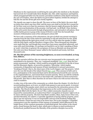 Obedience to the requirements would bring the same gift to the obedient as the disciples
had received; for it would make them disciples also. But, while repentance and baptism
which presupposed faith were the normal, precedent conditions of the Spirit’s bestowal,
the case of Cornelius, where the Spirit was given before baptism, forbids the attempt to
link the rite and the divine gift more closely together.
The Apostle was eager to share the gift. The more we have of the Spirit, the more shall
we desire that others may have Him, and the more sure shall we be that He is meant for
all. So Peter went on to base his assurance, that his hearers might all possess the Spirit,
on the universal destination of the promise. Joel had said, ‘on all flesh’; Peter declares
that word to point downwards through all generations, and outwards to all nations. How
swiftly had he grown in grasp of the sweep of Christ’s work! How far beneath that
moment of illumination some of his subsequent actions fell!
We have only a summary of his exhortations, the gist of which was earnest warning to
separate from the fate of the nation by separating in will and mind from its sins. Swift
conviction followed the Spiri-given words, as it ever will do when the speaker is filled
with the Holy Spirit, and has therefore a tongue of fire. Three thousand new disciples
were made that day, and though there must have been many superficial adherents, and
none with much knowledge, it is perhaps not fanciful to see in Luke’s speaking of them
as ‘souls’ a hint that, in general, the acceptance of Jesus as Messiah was deep and real.
Not only were three thousand ‘names’ added to the hundred and twenty, but three
thousand souls.
III. The fair picture of the morning brightness, so soon overclouded, so long
lost, follows.
First, the narrative tells how the raw converts were incorporated in the community, and
assimilated to its character. They, too, ‘continued steadfastly’ (Act_1:14). Note the four
points enumerated: ‘teaching,’ which would be principally instruction in the life of Jesus
and His Messianic dignity, as proved by prophecy; ‘fellowship,’ which implies
community of disposition and oneness of heart manifested in outward association;
‘breaking of bread,’-that is, the observance of the Lord’s Supper; and ‘the prayers,’ which
were the very life-breath of the infant Church (Act_1:14). Thus oneness in faith and in
love, participation in the memorial feast and in devotional acts bound the new converts
to the original believers, and trained them towards maturity. These are still the methods
by which a sudden influx of converts is best dealt with, and babes in Christ nurtured to
full growth. Alas! that so often churches do not know what to do with novices when they
come in numbers.
A wider view of the state of the community as a whole closes the chapter. It is the first of
several landing-places, as it were, on which Luke pauses to sum up an epoch. A reverent
awe laid hold of the popular mind, which was increased by the miraculous powers of the
Apostles. The Church will produce that impression on the world in proportion as it is
manifestly filled with the Spirit. Do we? The s-called community of goods was not
imposed by commandment, as is plain from Peter’s recognition of Ananias’ right to do as
he chose with his property. The facts that Mark’s mother, Mary, had a house of her own,
and that Barnabas, her relative, is specially signalised as having sold his property, prove
that it was not universal. It was an irrepressible outcrop of the brotherly feeling that
filled all hearts. Christ has not come to lay down laws, but to give impulses. Compelled
communism is not the repetition of that oneness of sympathy which effloresced in the
bright flower of this common possession of individual goods. But neither is the closed
purse, closed because the heart is shut, which puts to shame so much profession of
brotherhood, justified because the liberality of the primitive disciples was not by
 