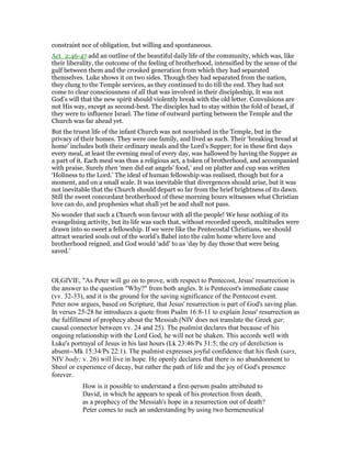 constraint nor of obligation, but willing and spontaneous.
Act_2:46-47 add an outline of the beautiful daily life of the community, which was, like
their liberality, the outcome of the feeling of brotherhood, intensified by the sense of the
gulf between them and the crooked generation from which they had separated
themselves. Luke shows it on two sides. Though they had separated from the nation,
they clung to the Temple services, as they continued to do till the end. They had not
come to clear consciousness of all that was involved in their discipleship, It was not
God’s will that the new spirit should violently break with the old letter. Convulsions are
not His way, except as second-best. The disciples had to stay within the fold of Israel, if
they were to influence Israel. The time of outward parting between the Temple and the
Church was far ahead yet.
But the truest life of the infant Church was not nourished in the Temple, but in the
privacy of their homes. They were one family, and lived as such. Their ‘breaking bread at
home’ includes both their ordinary meals and the Lord’s Supper; for in these first days
every meal, at least the evening meal of every day, was hallowed by having the Supper as
a part of it. Each meal was thus a religious act, a token of brotherhood, and accompanied
with praise. Surely then ‘men did eat angels’ food,’ and on platter and cup was written
‘Holiness to the Lord.’ The ideal of human fellowship was realised, though but for a
moment, and on a small scale. It was inevitable that divergences should arise, but it was
not inevitable that the Church should depart so far from the brief brightness of its dawn.
Still the sweet concordant brotherhood of these morning hours witnesses what Christian
love can do, and prophesies what shall yet be and shall not pass.
No wonder that such a Church won favour with all the people! We hear nothing of its
evangelising activity, but its life was such that, without recorded speech, multitudes were
drawn into so sweet a fellowship. If we were like the Pentecostal Christians, we should
attract wearied souls out of the world’s Babel into the calm home where love and
brotherhood reigned, and God would ‘add’ to us ‘day by day those that were being
saved.’
OLGIVIE, "As Peter will go on to prove, with respect to Pentecost, Jesus' resurrection is
the answer to the question "Why?" from both angles. It is Pentecost's immediate cause
(vv. 32-33), and it is the ground for the saving significance of the Pentecost event.
Peter now argues, based on Scripture, that Jesus' resurrection is part of God's saving plan.
In verses 25-28 he introduces a quote from Psalm 16:8-11 to explain Jesus' resurrection as
the fulfillment of prophecy about the Messiah (NIV does not translate the Greek gar,
causal connector between vv. 24 and 25). The psalmist declares that because of his
ongoing relationship with the Lord God, he will not be shaken. This accords well with
Luke's portrayal of Jesus in his last hours (Lk 23:46/Ps 31:5; the cry of dereliction is
absent--Mk 15:34/Ps 22:1). The psalmist expresses joyful confidence that his flesh (sarx,
NIV body; v. 26) will live in hope. He openly declares that there is no abandonment to
Sheol or experience of decay, but rather the path of life and the joy of God's presence
forever.
How is it possible to understand a first-person psalm attributed to
David, in which he appears to speak of his protection from death,
as a prophecy of the Messiah's hope in a resurrection out of death?
Peter comes to such an understanding by using two hermeneutical
 