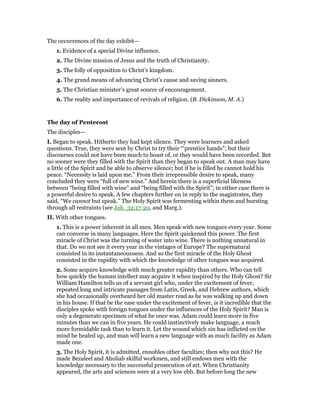 The occurrences of the day exhibit—
1. Evidence of a special Divine influence.
2. The Divine mission of Jesus and the truth of Christianity.
3. The folly of opposition to Christ’s kingdom.
4. The grand means of advancing Christ’s cause and saving sinners.
5. The Christian minister’s great source of encouragement.
6. The reality and importance of revivals of religion. (B. Dickinson, M. A.)
The day of Pentecost
The disciples—
I. Began to speak. Hitherto they had kept silence. They were learners and asked
questions. True, they were sent by Christ to try their “‘prentice hands”; but their
discourses could not have been much to boast of, or they would have been recorded. But
no sooner were they filled with the Spirit than they began to speak out. A man may have
a little of the Spirit and be able to observe silence; but if he is filled he cannot hold his
peace. “Necessity is laid upon me.” From their irrepressible desire to speak, many
concluded they were “full of new wine.” And herein there is a superficial likeness
between “being filled with wine” and “being filled with the Spirit”; in either case there is
a powerful desire to speak. A few chapters further on in reply to the magistrates, they
said, “We cannot but speak.” The Holy Spirit was fermenting within them and bursting
through all restraints (see Job_32:17-20, and Marg.).
II. With other tongues.
1. This is a power inherent in all men. Men speak with new tongues every year. Some
can converse in many languages. Here the Spirit quickened this power. The first
miracle of Christ was the turning of water into wine. There is nothing unnatural in
that. Do we not see it every year in the vintages of Europe? The supernatural
consisted in its instantaneousness. And so the first miracle of the Holy Ghost
consisted in the rapidity with which the knowledge of other tongues was acquired.
2. Some acquire knowledge with much greater rapidity than others. Who can tell
how quickly the human intellect may acquire it when inspired by the Holy Ghost? Sir
William Hamilton tells us of a servant girl who, under the excitement of fever,
repeated long and intricate passages from Latin, Greek, and Hebrew authors, which
she had occasionally overheard her old master read as he was walking up and down
in his house. If that be the ease under the excitement of fever, is it incredible that the
disciples spoke with foreign tongues under the influences of the Holy Spirit? Man is
only a degenerate specimen of what he once was. Adam could learn more in five
minutes than we can in five years. He could instinctively make language, a much
more formidable task than to learn it. Let the wound which sin has inflicted on the
mind be healed up, and man will learn a new language with as much facility as Adam
made one.
3. The Holy Spirit, it is admitted, ennobles other faculties; then why not this? He
made Bezaleel and Aholiab skilful workmen, and still endows men with the
knowledge necessary to the successful prosecution of art. When Christianity
appeared, the arts and sciences were at a very low ebb. But before long the new
 