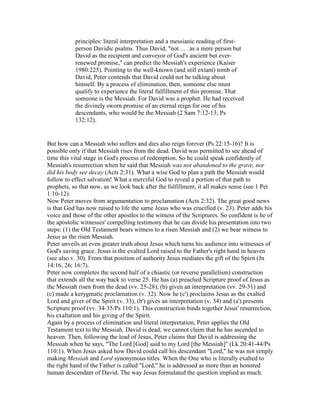 principles: literal interpretation and a messianic reading of first-
person Davidic psalms. Thus David, "not . . . as a mere person but
David as the recipient and conveyor of God's ancient but ever-
renewed promise," can predict the Messiah's experience (Kaiser
1980:225). Pointing to the well-known (and still extant) tomb of
David, Peter contends that David could not be talking about
himself. By a process of elimination, then, someone else must
qualify to experience the literal fulfillment of this promise. That
someone is the Messiah. For David was a prophet. He had received
the divinely sworn promise of an eternal reign for one of his
descendants, who would be the Messiah (2 Sam 7:12-13; Ps
132:12).
But how can a Messiah who suffers and dies also reign forever (Ps 22:15-16)? It is
possible only if that Messiah rises from the dead. David was permitted to see ahead of
time this vital stage in God's process of redemption. So he could speak confidently of
Messiah's resurrection when he said that Messiah was not abandoned to the grave, nor
did his body see decay (Acts 2:31). What a wise God to plan a path the Messiah would
follow to effect salvation! What a merciful God to reveal a portion of that path to
prophets, so that now, as we look back after the fulfillment, it all makes sense (see 1 Pet
1:10-12).
Now Peter moves from argumentation to proclamation (Acts 2:32). The great good news
is that God has now raised to life the same Jesus who was crucified (v. 23). Peter adds his
voice and those of the other apostles to the witness of the Scriptures. So confident is he of
the apostolic witnesses' compelling testimony that he can divide his presentation into two
steps: (1) the Old Testament bears witness to a risen Messiah and (2) we bear witness to
Jesus as the risen Messiah.
Peter unveils an even greater truth about Jesus which turns his audience into witnesses of
God's saving grace. Jesus is the exalted Lord raised to the Father's right hand in heaven
(see also v. 30). From that position of authority Jesus mediates the gift of the Spirit (Jn
14:16, 26; 16:7).
Peter now completes the second half of a chiastic (or reverse parallelism) construction
that extends all the way back to verse 25. He has (a) preached Scripture proof of Jesus as
the Messiah risen from the dead (vv. 25-28), (b) given an interpretation (vv. 29-31) and
(c) made a kerygmatic proclamation (v. 32). Now he (c') proclaims Jesus as the exalted
Lord and giver of the Spirit (v. 33), (b') gives an interpretation (v. 34) and (a') presents
Scripture proof (vv. 34-35/Ps 110:1). This construction binds together Jesus' resurrection,
his exaltation and his giving of the Spirit.
Again by a process of elimination and literal interpretation, Peter applies the Old
Testament text to the Messiah. David is dead; we cannot claim that he has ascended to
heaven. Then, following the lead of Jesus, Peter claims that David is addressing the
Messiah when he says, "The Lord [God] said to my Lord [the Messiah]" (Lk 20:41-44/Ps
110:1). When Jesus asked how David could call his descendant "Lord," he was not simply
making Messiah and Lord synonymous titles. When the One who is literally exalted to
the right hand of the Father is called "Lord," he is addressed as more than an honored
human descendant of David. The way Jesus formulated the question implied as much.
 