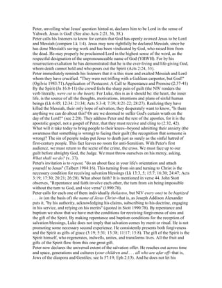 Peter, unveiling what Jesus' question hinted at, declares him to be Lord in the sense of
Yahweh. Jesus is God! (See also Acts 2:21, 36, 38.)
Peter calls his listeners to know for certain that God has openly avowed Jesus to be Lord
and Messiah (compare Lk 1:4). Jesus may now rightfully be declared Messiah, since he
has done Messiah's saving work and has been vindicated by God, who raised him from
the dead. He may properly be proclaimed Lord in the highest sense of the word, as the
respectful designation of the unpronounceable name of God (YHWH). For by his
resurrection-exaltation he has demonstrated that he is the ever-living and life-giving God,
whom death cannot hold and who pours out the Spirit (Acts 2:24, 33).
Peter immediately reminds his listeners that it is this risen and exalted Messiah and Lord
whom they have crucified. "They were not trifling with a Galilean carpenter, but God!"
(Ogilvie 1983:71).Application of Pentecost: A Call to Repentance and Promise (2:37-41)
By the Spirit (Jn 16:8-11) the crowd feels the sharp pain of guilt (the NIV renders the
verb literally, were cut to the heart). For Luke, this is as it should be: the heart, the inner
life, is the source of all the thoughts, motivations, intentions and plans of sinful human
beings (Lk 6:45; 12:34: 21:34; Acts 5:3-4; 7:39; 8:21-22; 28:27). Realizing they have
killed the Messiah, their only hope of salvation, they desperately want to know, "Is there
anything we can do about this? Or are we doomed to suffer God's certain wrath on the
day of the Lord?" (see 2:20). They address Peter and the rest of the apostles, for it is the
apostolic gospel, not a gospel of Peter, that they must receive and cling to (2:32, 42).
What will it take today to bring people to their knees--beyond admitting their anxiety (the
awareness that something is wrong) to facing their guilt (the recognition that someone is
wrong)? The sin of people today put Jesus to death just as surely as the sinful hatred of
first-century people. This fact leaves no room for anti-Semitism. With Peter's first
audience, we must return to the scene of the crime, the cross. We must face up to our
guilt before almighty God, the Judge. We must throw ourselves on his mercy, asking,
What shall we do? (v. 37).
Peter's invitation is to repent, "do an about face in your life's orientation and attach
yourself to Jesus" (Talbert 1984:16). This turning from sin and turning to Christ is the
necessary condition for receiving salvation blessings (Lk 13:3, 5; 15:7; 16:30; 24:47; Acts
3:19; 17:30; 20:21; 26:20). What about faith? It is mentioned in verse 44. John Stott
observes, "Repentance and faith involve each other, the turn from sin being impossible
without the turn to God, and vice versa" (1990:78).
Peter calls for each one of them individually (hekastos, but NIV every one) to be baptized
. . . in (on the basis of) the name of Jesus Christ--that is, as Joseph Addison Alexander
puts it, "by his authority, acknowledging his claims, subscribing to his doctrine, engaging
in his service, and relying on his merits" (quoted in Stott 1990:78). By repentance and
baptism we show that we have met the conditions for receiving forgiveness of sins and
the gift of the Spirit. By making repentance and baptism conditions for the reception of
salvation blessings, Luke does not imply that salvation comes by merit or ritual. He is not
promoting some necessary second experience. He consistently presents both forgiveness
and the Spirit as gifts of grace (3:19; 5:31; 13:38; 11:17; 15:8). The gift of the Spirit is the
Spirit himself, who regenerates, indwells, unites, and transforms lives. All the fruit and
gifts of the Spirit flow from this one great gift.
Peter now declares the universal extent of the salvation offer. He reaches out across time
and space, generations and cultures (your children and . . . all who are afar off--that is,
Jews of the diaspora and Gentiles; see Is 57:19; Eph 2:13). And he does not let his
 
