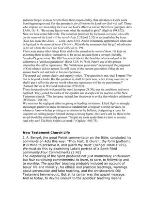 audience forget, even as he tells them their responsibility, that salvation is God's work
from beginning to end. For the promise is for all whom the Lord our God will call. Those
who respond are answering the Lord our God's effective call on their lives (compare Acts
13:48; 16:14). "He set me free to want what He wanted to give!" (Ogilvie 1983:72).
Now we have come full circle. The salvation promised by Joel (and everyone who calls
on the name of the Lord will be saved--Acts 2:21/Joel 2:32) is accomplished by Jesus
(God has made this Jesus . . . Lord--Acts 2:36). And it is humanly appropriated when one
is baptized in the name of Jesus Christ (v. 38) with the assurance that the gift of salvation
is for all whom the Lord our God will call (v. 39).
There were many other things Peter said to the crowd as he warned them. He kept on
exhorting them to allow themselves to be saved, rescued from a corrupt (literally,
"crooked") generation. The Old Testament labeled the Israelites who wandered in the
wilderness a "crooked generation" (Deut 32:5; Ps 78:8). Peter's use of this phrase
intensifies the call to repentance. The "wilderness generation" experienced the judgment
of God when it did not repent. So will those of the present generation if they do not
answer God's call and turn to him in repentance.
The gospel call comes clearly and urgently today. "The question is not, shall I repent? For
that is beyond a doubt. But the question is, shall I repent now, when it may save me; or
shall I put it off to the eternal world when my repentance will be my punishment?"
(Samuel Davies in Wirt and Beckstrom 1974:203).
Three thousand souls welcomed the word (compare 28:30), met its conditions and were
baptized. They joined the ranks of the apostles and disciples in the nucleus of the New
Testament church. "The kerygma, indeed, has the power to evoke that which it celebrates"
(Willimon 1988:36).
We must not be negligent either in giving or heeding invitations. Lloyd Ogilvie strongly
encourages pastors to make invitation a standard part of regular worship services. In
whatever form--whether printing an invitation in the bulletin, designating a room for
inquirers or calling people forward during a closing hymn--the Lord's call for those to be
saved should be consistently present. "People are more ready than we dare to assume.
And why not? The Holy Spirit is at work!" (Ogilvie 1983:73).
New Testament Church Life
J. A. Bengel, the great Pietist commentator on the Bible, concluded his
comments on Acts this way: "Thou hast, O church, thy form [pattern].
It is thine to preserve it, and guard thy trust" (Bengel 1860:1:925).
We must do this by examining Luke's portrait of a Spirit-filled
community.Four Commitments (2:42)
The outpouring of the Spirit produced not just momentary enthusiasm
but four continuing commitments: to learn, to care, to fellowship and
to worship. The apostles' teaching probably included an account of
Jesus' life and ministry, his ethical and practical teachings, warnings
about persecution and false teaching, and the christocentric Old
Testament hermeneutic. But at its center was the gospel message.
And so today, to devote oneself to the apostles' teaching means
 
