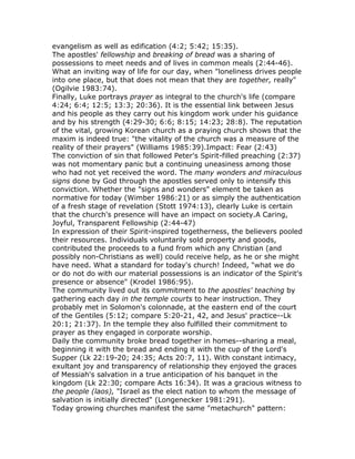 evangelism as well as edification (4:2; 5:42; 15:35).
The apostles' fellowship and breaking of bread was a sharing of
possessions to meet needs and of lives in common meals (2:44-46).
What an inviting way of life for our day, when "loneliness drives people
into one place, but that does not mean that they are together, really"
(Ogilvie 1983:74).
Finally, Luke portrays prayer as integral to the church's life (compare
4:24; 6:4; 12:5; 13:3; 20:36). It is the essential link between Jesus
and his people as they carry out his kingdom work under his guidance
and by his strength (4:29-30; 6:6; 8:15; 14:23; 28:8). The reputation
of the vital, growing Korean church as a praying church shows that the
maxim is indeed true: "the vitality of the church was a measure of the
reality of their prayers" (Williams 1985:39).Impact: Fear (2:43)
The conviction of sin that followed Peter's Spirit-filled preaching (2:37)
was not momentary panic but a continuing uneasiness among those
who had not yet received the word. The many wonders and miraculous
signs done by God through the apostles served only to intensify this
conviction. Whether the "signs and wonders" element be taken as
normative for today (Wimber 1986:21) or as simply the authentication
of a fresh stage of revelation (Stott 1974:13), clearly Luke is certain
that the church's presence will have an impact on society.A Caring,
Joyful, Transparent Fellowship (2:44-47)
In expression of their Spirit-inspired togetherness, the believers pooled
their resources. Individuals voluntarily sold property and goods,
contributed the proceeds to a fund from which any Christian (and
possibly non-Christians as well) could receive help, as he or she might
have need. What a standard for today's church! Indeed, "what we do
or do not do with our material possessions is an indicator of the Spirit's
presence or absence" (Krodel 1986:95).
The community lived out its commitment to the apostles' teaching by
gathering each day in the temple courts to hear instruction. They
probably met in Solomon's colonnade, at the eastern end of the court
of the Gentiles (5:12; compare 5:20-21, 42, and Jesus' practice--Lk
20:1; 21:37). In the temple they also fulfilled their commitment to
prayer as they engaged in corporate worship.
Daily the community broke bread together in homes--sharing a meal,
beginning it with the bread and ending it with the cup of the Lord's
Supper (Lk 22:19-20; 24:35; Acts 20:7, 11). With constant intimacy,
exultant joy and transparency of relationship they enjoyed the graces
of Messiah's salvation in a true anticipation of his banquet in the
kingdom (Lk 22:30; compare Acts 16:34). It was a gracious witness to
the people (laos), "Israel as the elect nation to whom the message of
salvation is initially directed" (Longenecker 1981:291).
Today growing churches manifest the same "metachurch" pattern:
 