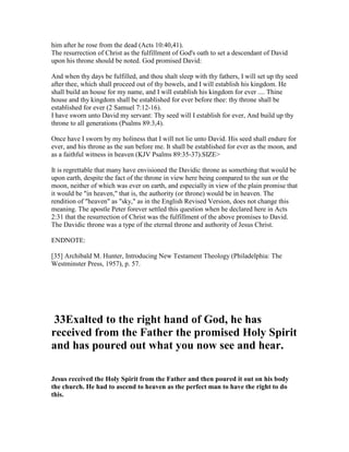 him after he rose from the dead (Acts 10:40,41).
The resurrection of Christ as the fulfillment of God's oath to set a descendant of David
upon his throne should be noted. God promised David:
And when thy days be fulfilled, and thou shalt sleep with thy fathers, I will set up thy seed
after thee, which shall proceed out of thy bowels, and I will establish his kingdom. He
shall build an house for my name, and I will establish his kingdom for ever .... Thine
house and thy kingdom shall be established for ever before thee: thy throne shall be
established for ever (2 Samuel 7:12-16).
I have sworn unto David my servant: Thy seed will I establish for ever, And build up thy
throne to all generations (Psalms 89:3,4).
Once have I sworn by my holiness that I will not lie unto David. His seed shall endure for
ever, and his throne as the sun before me. It shall be established for ever as the moon, and
as a faithful witness in heaven (KJV Psalms 89:35-37).SIZE>
It is regrettable that many have envisioned the Davidic throne as something that would be
upon earth, despite the fact of the throne in view here being compared to the sun or the
moon, neither of which was ever on earth, and especially in view of the plain promise that
it would be "in heaven," that is, the authority (or throne) would be in heaven. The
rendition of "heaven" as "sky," as in the English Revised Version, does not change this
meaning. The apostle Peter forever settled this question when he declared here in Acts
2:31 that the resurrection of Christ was the fulfillment of the above promises to David.
The Davidic throne was a type of the eternal throne and authority of Jesus Christ.
ENDNOTE:
[35] Archibald M. Hunter, Introducing New Testament Theology (Philadelphia: The
Westminster Press, 1957), p. 57.
33Exalted to the right hand of God, he has
received from the Father the promised Holy Spirit
and has poured out what you now see and hear.
Jesus received the Holy Spirit from the Father and then poured it out on his body
the church. He had to ascend to heaven as the perfect man to have the right to do
this.
 