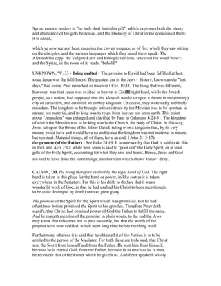 Syriac version renders it, "he hath shed forth this gift"; which expresses both the plenty
and abundance of the gifts bestowed, and the liberality of Christ in the donation of them:
it is added,
which ye now see and hear; meaning the cloven tongues, as of fire, which they saw sitting
on the disciples, and the various languages which they heard them speak. The
Alexandrian copy, the Vulgate Latin and Ethiopic versions, leave out the word "now":
and the Syriac, in the room of it, reads, "behold."
UNKNOWN, "V. 33 - Being exalted - The promise to David had been fulfilled at last,
since Jesus was the fulfillment. The greatest era in the Jews・history, known as the "last
days," had come. Paul remarked as much in I Cor. 10:11. The thing that was different,
however, was that Jesus was exalted in heaven at God痴 right hand, while the Jewish
people, as a nation, had supposed that the Messiah would sit upon a throne in the (earthly)
city of Jerusalem, and establish an earthly kingdom. Of course, they were sadly and badly
mistaken. The kingdom to be brought into existence by the Messiah was to be spiritual in
nature, not material, and its king was to reign from heaven not upon earth. This point
about "Jerusalem" was enlarged and clarified by Paul in Galatians 4:21-31. The kingdom
of which the Messiah was to be king was/is the Church, the body of Christ. In this way,
Jesus sat upon the throne of his father David, ruling over a kingdom that, by its very
nature, could have and would have no end (since the kingdom was not material in nature,
but spiritual. Material things, all of them, have an end, I John 2:15-17).
the promise (of the Father) - See Luke 24:49. It is noteworthy that God is said to do this
in Joel, and Acts 2:17; while here Jesus is said to "pour out" the Holy Spirit, or at least
gifts of the Holy Spirit, accounting for what they saw and heard. Hence, Jesus and God
are said to have done the same things; another item which shows Jesus・deity.
CALVIN, "33. He being therefore exalted by the right hand of God. The right
hand is taken in this place for the hand or power, in like sort as it is taken
everywhere in the Scripture. For this is his drift, to declare that it was a
wonderful work of God, in that he had exalted his Christ (whom men thought
to be quite destroyed by death) unto so great glory.
The promise of the Spirit for the Spirit which was promised. For he had
oftentimes before promised the Spirit to his apostles. Therefore Peter doth
signify, that Christ. had obtained power of God the Father to fulfill the same.
And he maketh mention of the promise in plain words, to the end the Jews
may know that this came not to pass suddenly, but that the words of the
prophet were now verified, which went long time before the thing itself.
Furthermore, whereas it is said that he obtained it of the Father, it is to be
applied to the person of the Mediator. For both these are truly said, that Christ
sent the Spirit from himself and from the Father. He sent him from himself,
because he is eternal God; from the Father, because in as much as he is man,
he receiveth that of the Father which he giveth us. And Peter speaketh wisely
 