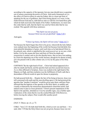 according to the capacity of the ignorant, lest any man should move a question
out of season concerning the power of Christ. And surely forasmuch as it is
the office of Christ to direct us unto his Father, this is a most apt form of
speaking for the use of godliness, that Christ being placed, as it were, in the
midst between God and us, doth deliver unto us with his own hand those gifts
which he hath received at the hands of his Father. Furthermore, we must note
this order that he saith, that the Spirit was sent by Christ after that he was
exalted. This agreeth with those sentences:
"The Spirit was not yet given,
because Christ was not yet glorified," (John 7:39.)
And again,
"Unless I go hence, the Spirit will not come," (John 16:7.)
Not because the Spirit began then first to be given, wherewith the holy fathers
were endued since the beginning of the world; but because God did defer this
more plentiful abundance of grace, until such time as he had placed Christ in
his princely seat; which is signified by this word poured out, as we saw a little
before. For by this means the force and fruit of Christ his death and
resurrection is sealed; and we do also thereby know, that we have lost nothing
by Christ his departing out of the world; because, though he be absent in body,
yet is he present with us after a better sort, to wit, by the grace of his Holy
Spirit.
COFFMAN,"By the right hand of God ... Christ had indeed appeared alive
after his death and burial, and the apostles had seen him ascend into heaven.
As so often affirmed in Scripture, Jesus was exalted at the right hand of the
Majesty on High, and that exaltation was the fulfillment of God's oath that a
descendant of David would sit upon his throne in perpetuity.
He hath poured forth this ... Despite the fact of his being in heaven, Jesus was
still concerned with earth and the men dwelling upon it. He had promised the
apostles that "another Comforter" would be given unto them; and here Peter
affirmed that the baptism of the apostles in the Holy Spirit, as audibly and
visually evidenced by the miraculous demonstration somewhat earlier, had
indeed come to pass as Jesus promised. "Christ's present impartation of the
Spirit to the apostles, attended as it was by sensible signs, was a further open
vindication of the claim that he was the exalted Messiah."[36] However,
before leaving the subject, Peter would offer another proof.
ENDNOTE:
[36] F. F. Bruce, op. cit., p. 72.
COKE, "Acts 2:33. He hath shed forth this, which ye now see and hear.— It is
said, John 7:39 that the Holy Ghost was not yet given, because Jesus was not
 