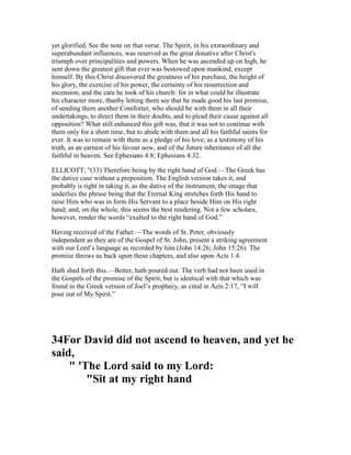 yet glorified. See the note on that verse. The Spirit, in his extraordinary and
superabundant influences, was reserved as the great donative after Christ's
triumph over principalities and powers. When he was ascended up on high, he
sent down the greatest gift that ever was bestowed upon mankind, except
himself. By this Christ discovered the greatness of his purchase, the height of
his glory, the exercise of his power, the certainty of his resurrection and
ascension, and the care he took of his church: for in what could he illustrate
his character more, thanby letting them see that he made good his last promise,
of sending them another Comforter, who should be with them in all their
undertakings, to direct them in their doubts, and to plead their cause against all
opposition? What still enhanced this gift was, that it was not to continue with
them only for a short time, but to abide with them and all his faithful saints for
ever. It was to remain with them as a pledge of his love, as a testimony of his
truth, as an earnest of his favour now, and of the future inheritance of all the
faithful in heaven. See Ephesians 4:8; Ephesians 4:32.
ELLICOTT, "(33) Therefore being by the right hand of God.—The Greek has
the dative case without a preposition. The English version takes it, and
probably is right in taking it, as the dative of the instrument, the image that
underlies the phrase being that the Eternal King stretches forth His hand to
raise Him who was in form His Servant to a place beside Him on His right
hand; and, on the whole, this seems the best rendering. Not a few scholars,
however, render the words “exalted to the right hand of God.”
Having received of the Father.—The words of St. Peter, obviously
independent as they are of the Gospel of St. John, present a striking agreement
with our Lord’s language as recorded by him (John 14:26; John 15:26). The
promise throws us back upon these chapters, and also upon Acts 1:4.
Hath shed forth this.—Better, hath poured out. The verb had not been used in
the Gospels of the promise of the Spirit, but is identical with that which was
found in the Greek version of Joel’s prophecy, as cited in Acts 2:17, “I will
pour out of My Spirit.”
34For David did not ascend to heaven, and yet he
said,
" 'The Lord said to my Lord:
"Sit at my right hand
 