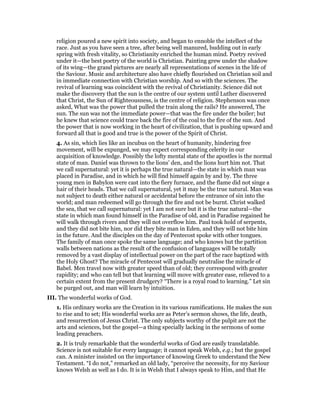 religion poured a new spirit into society, and began to ennoble the intellect of the
race. Just as you have seen a tree, after being well manured, budding out in early
spring with fresh vitality, so Christianity enriched the human mind. Poetry revived
under it—the best poetry of the world is Christian. Painting grew under the shadow
of its wing—the grand pictures are nearly all representations of scenes in the life of
the Saviour. Music and architecture also have chiefly flourished on Christian soil and
in immediate connection with Christian worship. And so with the sciences. The
revival of learning was coincident with the revival of Christianity. Science did not
make the discovery that the sun is the centre of our system until Luther discovered
that Christ, the Sun of Righteousness, is the centre of religion. Stephenson was once
asked, What was the power that pulled the train along the rails? He answered, The
sun. The sun was not the immediate power—that was the fire under the boiler; but
he knew that science could trace back the fire of the coal to the fire of the sun. And
the power that is now working in the heart of civilization, that is pushing upward and
forward all that is good and true is the power of the Spirit of Christ.
4. As sin, which lies like an incubus on the heart of humanity, hindering free
movement, will be expunged, we may expect corresponding celerity in our
acquisition of knowledge. Possibly the lofty mental state of the apostles is the normal
state of man. Daniel was thrown to the lions’ den, and the lions hurt him not. That
we call supernatural: yet it is perhaps the true natural—the state in which man was
placed in Paradise, and in which he will find himself again by and by. The three
young men in Babylon were cast into the fiery furnace, and the flame did not singe a
hair of their heads. That we call supernatural, yet it may be the true natural. Man was
not subject to death either natural or accidental before the entrance of sin into the
world; and man redeemed will go through the fire and not be burnt. Christ walked
the sea, that we call supernatural: yet I am not sure but it is the true natural—the
state in which man found himself in the Paradise of old, and in Paradise regained he
will walk through rivers and they will not overflow him. Paul took hold of serpents,
and they did not bite him, nor did they bite man in Eden, and they will not bite him
in the future. And the disciples on the day of Pentecost spoke with other tongues.
The family of man once spoke the same language; and who knows but the partition
walls between nations as the result of the confusion of languages will be totally
removed by a vast display of intellectual power on the part of the race baptized with
the Holy Ghost? The miracle of Pentecost will gradually neutralise the miracle of
Babel. Men travel now with greater speed than of old; they correspond with greater
rapidity; and who can tell but that learning will move with greater ease, relieved to a
certain extent from the present drudgery? “There is a royal road to learning.” Let sin
be purged out, and man will learn by intuition.
III. The wonderful works of God.
1. His ordinary works are the Creation in its various ramifications. He makes the sun
to rise and to set; His wonderful works are as Peter’s sermon shows, the life, death,
and resurrection of Jesus Christ. The only subjects worthy of the pulpit are not the
arts and sciences, but the gospel—a thing specially lacking in the sermons of some
leading preachers.
2. It is truly remarkable that the wonderful works of God are easily translatable.
Science is not suitable for every language; it cannot speak Welsh, e.g.; but the gospel
can. A minister insisted on the importance of knowing Greek to understand the New
Testament. “I do not,” remarked an old lady, “perceive the necessity, for my Saviour
knows Welsh as well as I do. It is in Welsh that I always speak to Him, and that He
 