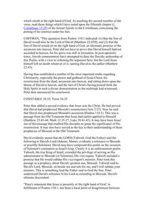 which sitteth at the right hand of God. As touching the second member of the
verse, read those things which I have noted upon the fifteenth chapter (1
Corinthians 15:25) of the former Epistle to the Corinthians, concerning the
putting of his enemies under his feet.
COFFMAN, "This quotation from Psalms 110:1 indicated: (1) that the Son of
David would also be the Lord of David (Matthew 22:43ff), and (2) that the
Son of David would sit on the right hand of God, an idiomatic promise of the
ascension into heaven. Peter did not have to prove that David himself had not
ascended to heaven, for his grave was still in Jerusalem. In post-apostolic
times, Jewish commentators have attempted to deny the Davidic authorship of
this Psalm, with a view to softening the argument here; but the Lord Jesus
himself left no doubt whatever of it, naming David as the author (Matthew
22:43).
Having thus established a number of the most important truths regarding
Christianity, especially the power and godhead of Jesus Christ, his
resurrection from the dead, ascension into heaven, and sitting down upon the
throne of David in heaven, and the fact of Christ's having poured forth the
Holy Spirit in such a divine demonstration as the multitude had witnessed,
Peter then announced his conclusion.
CONSTABLE 34-35, Verse 34-35
Peter then added a second evidence that Jesus was the Christ. He had proved
that David had prophesied Messiah's resurrection (Acts 2:27). Now he said
that David also prophesied Messiah's ascension (Psalms 110:1). This was a
passage from the Old Testament that Jesus had earlier applied to Himself
(Matthew 22:43-44; Mark 12:35-37; Luke 20:41-42). It may have been Jesus'
use of this passage that enabled His disciples to grasp the significance of His
resurrection. It may also have served as the key to their understanding of these
prophecies of Messiah in the Old Testament.
David evidently meant that the LORD (Yahweh, God the Father) said the
following to David's Lord (Adonai, Master, evidently a reference to Messiah
or possibly Solomon). David may have composed this psalm on the occasion
of Solomon's coronation as Israel's king. Clearly it is an enthronement psalm.
Yahweh, the true King of Israel, extended the privilege of serving as His
administrator to Messiah (or Solomon), His vice-regent. Yahweh included a
promise that He would subdue His vice-regent's enemies. Peter took this
passage as a prophecy about David's greatest son, Messiah. Yahweh said to
David's Lord, Messiah, sit beside me and rule for me, and I will subdue your
enemies. This is something God the Father said to God the Son. Peter
understood David's reference to his Lord as extending to Messiah, David's
ultimate descendant.
"Peter's statement that Jesus is presently at 'the right hand of God,' in
fulfillment of Psalms 110:1, has been a focal point of disagreement between
 