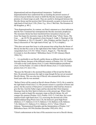 dispensational and non-dispensational interpreters. Traditional
dispensationalists have understood this as teaching the present session of
Christ in heaven before his return to fulfill the Davidic messianic kingdom
promise of a literal reign on earth. They are careful to distinguish between the
Davidic throne and the position that Christ presently occupies in heaven at the
right hand of God (Acts 2:30). [Note: E.g., Alva J. McClain, The Greatness of
the Kingdom, p. 401.]
"Non-dispensationalists, by contrast, see Peter's statement as a clear indication
that the New Testament has reinterpreted the Davidic messianic prophecies.
The messianic throne has been transferred from Jerusalem to heaven, and
Jesus 'has begun his messianic reign as the Davidic king.'" [Note: Saucy, The
Case . . ., pp. 69-70. His quotation is from George E. Ladd, A Theology of the
New Testament, p. 336. Cf. Oswald T. Allis, Prophecy and the Church, p. 136.
Saucy's discussion of "the right hand of God," pp. 72-74, is helpful.]
"This does not mean that Jesus is at the present time ruling from the throne of
David, but that He is now at 'the right hand of the Father' until His enemies are
vanquished (Acts 2:33-35)." [Note: Cleon L. Rogers Jr., "The Davidic
Covenant in Acts-Revelation," Bibliotheca Sacra 151:601 (January-March
1994):74.]
". . . it is preferable to see David's earthly throne as different from the Lord's
heavenly throne, because of the different contexts of Psalms 110, 132. Psalms
110 refers to the Lord's throne (Acts 2:1) and a Melchizedekian priesthood
(Acts 2:4) but Psalms 132 refers to David's throne (Acts 2:11) and (Aaronic)
priests (Acts 2:9; Acts 2:16)....
"Because the Messiah is the anointed Descendant of David and the Davidic
Heir, He presently possesses the right to reign though He has not yet assumed
David's throne. This was also true of David, who assumed the throne over
Israel years after he was anointed.
"Before Christ will be seated on David's throne (Psalms 110:2), He is seated at
the right hand of God (Acts 2:1). His present session is a position of honor and
power, but the exercise of that power is restricted to what God has chosen to
give the Son. God the Father reigns and has decreed that Christ dispense
blessings from the Holy Spirit to believers in this present age. When Christ
returns to earth to begin His messianic reign on David's throne, He will
conquer His enemies (Psalms 110:2; Psalms 110:5-7). Until then, He is now
seated at God's right hand (Acts 2:1), exercising the decreed role of the
Melchizedekian King-Priest (Acts 2:4), the believer's great High Priest
(Hebrews 2:17; Hebrews 4:14-15; Hebrews 5:10; Hebrews 6:20; Hebrews
7:26; Hebrews 8:1; Hebrews 9:11; Hebrews 10:21)." [Note: Elliott E.
Johnson, "Hermeneutical Principles and the Interpretation of Psalms 110,"
Bibliotheca Sacra 149:596 (October-December 1992):434, 436.]
"Christ's enthronement at the time of His ascension was not to David's throne,
 
