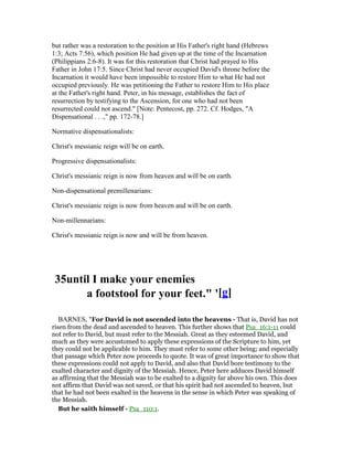but rather was a restoration to the position at His Father's right hand (Hebrews
1:3; Acts 7:56), which position He had given up at the time of the Incarnation
(Philippians 2:6-8). It was for this restoration that Christ had prayed to His
Father in John 17:5. Since Christ had never occupied David's throne before the
Incarnation it would have been impossible to restore Him to what He had not
occupied previously. He was petitioning the Father to restore Him to His place
at the Father's right hand. Peter, in his message, establishes the fact of
resurrection by testifying to the Ascension, for one who had not been
resurrected could not ascend." [Note: Pentecost, pp. 272. Cf. Hodges, "A
Dispensational . . .," pp. 172-78.]
Normative dispensationalists:
Christ's messianic reign will be on earth.
Progressive dispensationalists:
Christ's messianic reign is now from heaven and will be on earth.
Non-dispensational premillenarians:
Christ's messianic reign is now from heaven and will be on earth.
Non-millennarians:
Christ's messianic reign is now and will be from heaven.
35until I make your enemies
a footstool for your feet." '[g]
BARNES, "For David is not ascended into the heavens - That is, David has not
risen from the dead and ascended to heaven. This further shows that Psa_16:1-11 could
not refer to David, but must refer to the Messiah. Great as they esteemed David, and
much as they were accustomed to apply these expressions of the Scripture to him, yet
they could not be applicable to him. They must refer to some other being; and especially
that passage which Peter now proceeds to quote. It was of great importance to show that
these expressions could not apply to David, and also that David bore testimony to the
exalted character and dignity of the Messiah. Hence, Peter here adduces David himself
as affirming that the Messiah was to be exalted to a dignity far above his own. This does
not affirm that David was not saved, or that his spirit had not ascended to heaven, but
that he had not been exalted in the heavens in the sense in which Peter was speaking of
the Messiah.
But he saith himself - Psa_110:1.
 
